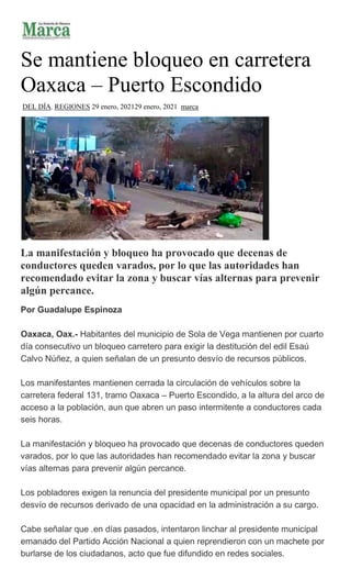 Se mantiene bloqueo en carretera
Oaxaca – Puerto Escondido
DEL DÍA, REGIONES 29 enero, 202129 enero, 2021 marca
La manifestación y bloqueo ha provocado que decenas de
conductores queden varados, por lo que las autoridades han
recomendado evitar la zona y buscar vías alternas para prevenir
algún percance.
Por Guadalupe Espinoza
Oaxaca, Oax.- Habitantes del municipio de Sola de Vega mantienen por cuarto
día consecutivo un bloqueo carretero para exigir la destitución del edil Esaú
Calvo Núñez, a quien señalan de un presunto desvío de recursos públicos.
Los manifestantes mantienen cerrada la circulación de vehículos sobre la
carretera federal 131, tramo Oaxaca – Puerto Escondido, a la altura del arco de
acceso a la población, aun que abren un paso intermitente a conductores cada
seis horas.
La manifestación y bloqueo ha provocado que decenas de conductores queden
varados, por lo que las autoridades han recomendado evitar la zona y buscar
vías alternas para prevenir algún percance.
Los pobladores exigen la renuncia del presidente municipal por un presunto
desvío de recursos derivado de una opacidad en la administración a su cargo.
Cabe señalar que .en días pasados, intentaron linchar al presidente municipal
emanado del Partido Acción Nacional a quien reprendieron con un machete por
burlarse de los ciudadanos, acto que fue difundido en redes sociales.
 