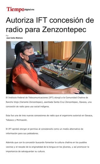 Autoriza IFT concesión de
radio para Zenzontepec
Por
Juan Carlos Medrano
-
El Instituto Federal de Telecomunicaciones (IFT) otorgó a la Comunidad Chatina de
Rancho Viejo (Variante Zenzontepec), asentada Santa Cruz Zenzontepec, Oaxaca, una
concesión de radio para uso social indígena.
Esta fue una de tres nuevas concesiones de radio que el organismo autorizó en Oaxaca,
Tabasco y Michoacán.
El IFT aprobó otorgar el permiso al considerarlo como un medio alternativo de
información para sus pobladores.
Además que con la concesión buscarán fomentar la cultura chatina en los pueblos
vecinos y el rescate de la originalidad de la lengua en los jóvenes, y así promover la
importancia de salvaguardar su cultura.
 