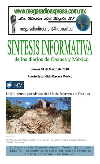 é
Inicia censo por sismo del 16 de febrero en Oaxaca
Redacción
En 59 municipios de Oaxaca afectados por el sismo del 16 de febrero iniciará la evaluación de daños en
viviendas casa por casa.
La Secretaría de Desarrollo Agrario, Territorial y Urbano
(SEDATU), en coordinación con el gobierno del estado de
Oaxaca, participan en los trabajos.
 
