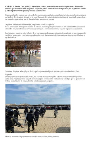 CHILPANCINGO, Gro., (apro).- Infantes de Marina, con equipo antimotín, expulsaron a decenas de
turistas que arribaron a la...