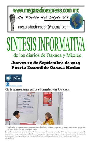 Citlalli Luciana
Gris panorama para el empleo en Oaxaca
Mario Jiménez Leyva
Empleadores esperan aumentar sus plantillas laborales en empresas grandes, medianas, pequeñas
y micro durante el próximo trimestre
La tendencia del empleo en la ciudad de Oaxaca para el último trimestre del 2019 plantea un escenario gris. De
acuerdo con las proyecciones realizadas por la empresa Manpower, se prevé un crecimiento menor al promedio
nacional, así como por debajo de lo registrado el año pasado en el mismo lapso (octubre, noviembre y
diciembre).
 