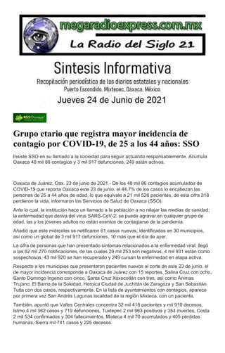 Grupo etario que registra mayor incidencia de
contagio por COVID-19, de 25 a los 44 años: SSO
Insiste SSO en su llamado a la sociedad para seguir actuando responsablemente. Acumula
Oaxaca 48 mil 86 contagios y 3 mil 917 defunciones, 249 están activos.
Oaxaca de Juárez, Oax. 23 de junio de 2021.- De los 48 mil 86 contagios acumulados de
COVID-19 que reporta Oaxaca este 23 de junio, el 44.7% de los casos lo encabezan las
personas de 25 a 44 años de edad, lo que equivale a 21 mil 526 pacientes, de esta cifra 318
perdieron la vida, informaron los Servicios de Salud de Oaxaca (SSO).
Ante lo cual, la institución hace un llamado a la población a no relajar las medias de sanidad;
la enfermedad que deriva del virus SARS-CoV-2, se puede agravar en cualquier grupo de
edad, las y los jóvenes adultos no están exentos de contagiarse de la pandemia.
Añadió que este miércoles se notificaron 61 casos nuevos, identificados en 30 municipios,
así como un global de 3 mil 917 defunciones, 10 más que el día de ayer.
La cifra de personas que han presentado síntomas relacionados a la enfermedad viral, llegó
a las 82 mil 270 notificaciones, de las cuales 29 mil 253 son negativos, 4 mil 931 están como
sospechosos, 43 mil 920 se han recuperado y 249 cursan la enfermedad en etapa activa.
Respecto a los municipios que presentaron pacientes nuevos al corte de este 23 de junio, el
de mayor incidencia corresponde a Oaxaca de Juárez con 15 reportes, Salina Cruz con ocho,
Santo Domingo Ingenio con cinco, Santa Cruz Xoxocotlán con tres, así como Ánimas
Trujano, El Barrio de la Soledad, Heroica Ciudad de Juchitán de Zaragoza y San Sebastián
Tutla con dos casos, respectivamente. En la lista de ayuntamientos con contagios, aparece
por primera vez San Andrés Lagunas localidad de la región Mixteca, con un paciente.
También, apuntó que Valles Centrales concentra 32 mil 416 pacientes y mil 910 decesos,
Istmo 4 mil 362 casos y 719 defunciones, Tuxtepec 2 mil 963 positivos y 354 muertes, Costa
2 mil 534 confirmados y 304 fallecimientos, Mixteca 4 mil 70 acumulados y 405 pérdidas
humanas, Sierra mil 741 casos y 225 decesos.
 
