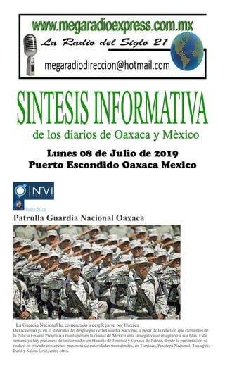 Pedro Silva
Patrulla Guardia Nacional Oaxaca
La Guardia Nacional ha comenzado a desplegarse por Oaxaca
Oaxaca entró ya en el itinerario del despliegue de la Guardia Nacional, a pesar de la rebelión que elementos de
la Policía Federal Preventiva mantienen en la ciudad de México ante la negativa de integrarse a sus filas. Esta
semana ya hay presencia de uniformados en Huautla de Jiménez y Oaxaca de Juárez, donde la presentación se
realizó en privado con apenas presencia de autoridades municipales, en Tlaxiaco, Pinotepa Nacional, Tuxtepec,
Putla y Salina Cruz, entre otros.
 