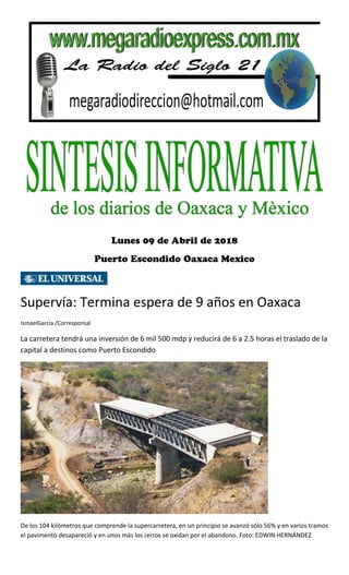 Supervía: Termina espera de 9 años en Oaxaca
IsmaelGarcía /Corresponsal
La carretera tendrá una inversión de 6 mil 500 mdp y reducirá de 6 a 2.5 horas el traslado de la
capital a destinos como Puerto Escondido
De los 104 kilómetros que comprende la supercarretera, en un principio se avanzó sólo 56% y en varios tramos
el pavimento desapareció y en unos más los ¡erros se oxidan por el abandono. Foto: EDWIN HERNÁNDEZ
 