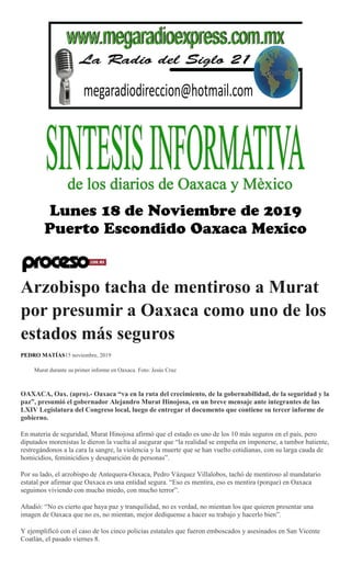 Arzobispo tacha de mentiroso a Murat
por presumir a Oaxaca como uno de los
estados más seguros
PEDRO MATÍAS15 noviembre, 2019
Murat durante su primer informe en Oaxaca. Foto: Jesús Cruz
OAXACA, Oax. (apro).- Oaxaca “va en la ruta del crecimiento, de la gobernabilidad, de la seguridad y la
paz”, presumió el gobernador Alejandro Murat Hinojosa, en un breve mensaje ante integrantes de las
LXIV Legislatura del Congreso local, luego de entregar el documento que contiene su tercer informe de
gobierno.
En materia de seguridad, Murat Hinojosa afirmó que el estado es uno de los 10 más seguros en el país, pero
diputados morenistas le dieron la vuelta al asegurar que “la realidad se empeña en imponerse, a tambor batiente,
restregándonos a la cara la sangre, la violencia y la muerte que se han vuelto cotidianas, con su larga cauda de
homicidios, feminicidios y desaparición de personas”.
Por su lado, el arzobispo de Antequera-Oaxaca, Pedro Vázquez Villalobos, tachó de mentiroso al mandatario
estatal por afirmar que Oaxaca es una entidad segura. “Eso es mentira, eso es mentira (porque) en Oaxaca
seguimos viviendo con mucho miedo, con mucho terror”.
Añadió: “No es cierto que haya paz y tranquilidad, no es verdad, no mientan los que quieren presentar una
imagen de Oaxaca que no es, no mientan, mejor dedíquense a hacer su trabajo y hacerlo bien”.
Y ejemplificó con el caso de los cinco policías estatales que fueron emboscados y asesinados en San Vicente
Coatlán, el pasado viernes 8.
 