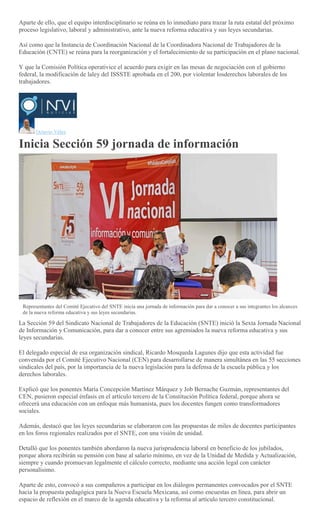 Aparte de ello, que el equipo interdisciplinario se reúna en lo inmediato para trazar la ruta estatal del próximo
proceso legislativo, laboral y administrativo, ante la nueva reforma educativa y sus leyes secundarias.
Así como que la Instancia de Coordinación Nacional de la Coordinadora Nacional de Trabajadores de la
Educación (CNTE) se reúna para la reorganización y el fortalecimiento de su participación en el plano nacional.
Y que la Comisión Política operativice el acuerdo para exigir en las mesas de negociación con el gobierno
federal, la modificación de laley del ISSSTE aprobada en el 200, por violentar losderechos laborales de los
trabajadores.
Octavio Vélez
Inicia Sección 59 jornada de información
Representantes del Comité Ejecutivo del SNTE inicia una jornada de información para dar a conocer a sus integrantes los alcances
de la nueva reforma educativa y sus leyes secundarias.
La Sección 59 del Sindicato Nacional de Trabajadores de la Educación (SNTE) inició la Sexta Jornada Nacional
de Información y Comunicación, para dar a conocer entre sus agremiados la nueva reforma educativa y sus
leyes secundarias.
El delegado especial de esa organización sindical, Ricardo Mosqueda Lagunes dijo que esta actividad fue
convenida por el Comité Ejecutivo Nacional (CEN) para desarrollarse de manera simultánea en las 55 secciones
sindicales del país, por la importancia de la nueva legislación para la defensa de la escuela pública y los
derechos laborales.
Explicó que los ponentes María Concepción Martínez Márquez y Job Bernache Guzmán, representantes del
CEN, pusieron especial énfasis en el artículo tercero de la Constitución Política federal, porque ahora se
ofrecerá una educación con un enfoque más humanista, pues los docentes fungen como transformadores
sociales.
Además, destacó que las leyes secundarias se elaboraron con las propuestas de miles de docentes participantes
en los foros regionales realizados por el SNTE, con una visión de unidad.
Detalló que los ponentes también abordaron la nueva jurisprudencia laboral en beneficio de los jubilados,
porque ahora recibirán su pensión con base al salario mínimo, en vez de la Unidad de Medida y Actualización,
siempre y cuando promuevan legalmente el cálculo correcto, mediante una acción legal con carácter
personalísimo.
Aparte de esto, convocó a sus compañeros a participar en los diálogos permanentes convocados por el SNTE
hacia la propuesta pedagógica para la Nueva Escuela Mexicana, así como encuestas en línea, para abrir un
espacio de reflexión en el marco de la agenda educativa y la reforma al artículo tercero constitucional.
 