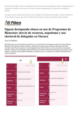 El entrevistado explicó que los representantes de la constructora encargada de la obra se comprometieron a
entregarles el edificio en tres meses, los cuales ya fueron superados pero el avance de los trabajos es
mínimo.
La negativa de las empresas de reiniciar con los trabajos de reconstrucción de aulas, se debe al adeudo de
varios millones de pesos que tiene el Gobierno del Estado con ellas, por la primera etapa realizada.
Siguen destapando cloaca en uso de Programas de
Bienestar; desvío de recursos, nepotismo y uso
electoral de delegadas en Oaxaca
Jaime GUERRERO
Descubren otro caso de corrupción, nepotismo y uso electoral de los programas sociales de la Secretaría de
Bienestar del Gobierno Federal en Oaxaca. Además de la denuncia de explotación laboral que hicieran
servidores de la Nacional contra la actual delegada, Nancy Ortiz Cabrera, a través de audios y documentos
oficiales, exhiben a la subdelegada regional del Gobierno Federal Zanet Juárez Santiago, quien incluyó le dio
trabajo a su familia, hijos, pareja sentimental, consuegra, nuera, y al sobrino en la nómina y beneficiaria de
recursos federales.
 