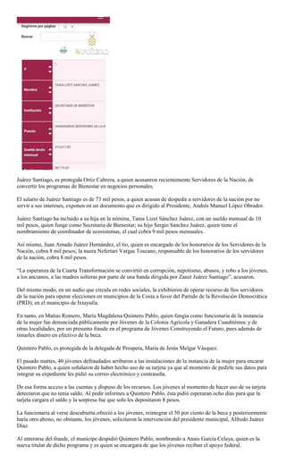 Juárez Santiago, es protegida Ortiz Cabrera, a quien acusanron recientemente Servidores de la Nación, de
convertir los programas de Bienestar en negocios personales.
El salario de Juárez Santiago es de 73 mil pesos, a quien acusan de despedir a servidores de la nación por no
servir a sus intereses, exponen en un documento que es dirigido al Presidente, Andrés Manuel López Obrador.
Juárez Santiago ha incluido a su hija en la nómina, Tania Lizet Sánchez Juárez, con un sueldo mensual de 10
mil pesos, quien funge como Secretaria de Bienestar; su hijo Sergio Sánchez Juárez, quien tiene el
nombramiento de coordinador de ecosistemas, el cual cobra 9 mil pesos mensuales.
Así mismo, Juan Amado Juárez Hernández, el tío, quien es encargado de los honorarios de los Servidores de la
Nación, cobra 8 mil pesos; la nuera Nefertari Vargas Toscano, responsable de los honorarios de los servidores
de la nación, cobra 8 mil pesos.
―La esperanza de la Cuarta Transformación se convirtió en corrupción, nepotismo, abusos, y robo a los jóvenes,
a los ancianos, a las madres solteras por parte de una banda dirigida por Zanet Juárez Santiago‖, acusaron.
Del mismo modo, en un audio que circula en redes sociales, la exhibieron de operar recurso de llos servidores
de la nación para operar elecciones en municipios de la Costa a favor del Partido de la Revolución Democrática
(PRD); en el municipio de Ixtayutla.
En tanto, en Matías Romero, María Magdalena Quintero Pablo, quien fungía como funcionaria de la instancia
de la mujer fue denunciada públicamente por Jóvenes de la Colonia Agrícola y Ganadera Cuauhtémoc y de
otras localidades, por un presunto fraude en el programa de Jóvenes Construyendo el Futuro, pues además de
timarles dinero en efectivo de la beca.
Quintero Pablo, es protegida de la delegada de Prospera, María de Jesús Melgar Vásquez.
El pasado martes, 40 jóvenes defraudados arribaron a las instalaciones de la instancia de la mujer para encarar
Quintero Pablo, a quien señalaron de haber hecho uso de su tarjeta ya que al momento de pedirle sus datos para
integrar su expediente les pidió su correo electrónico y contraseña.
De esa forma acceso a las cuentas y dispuso de los recursos. Los jóvenes al momento de hacer uso de su tarjeta
detectaron que no tenía saldo. Al pedir informes a Quintero Pablo, ésta pidió esperaran ocho días para que la
tarjeta cargara el saldo y la sorpresa fue que solo les depositaron 8 pesos.
La funcionaria al verse descubierta ofreció a los jóvenes, reintegrar el 50 por ciento de la beca y posteriormente
haría otro abono, no obstante, los jóvenes, solicitaron la intervención del presidente municipal, Alfredo Juárez
Díaz.
Al enterarse del fraude, el munícipe despidió Quintero Pablo, nombrando a Anais García Celaya, quien es la
nueva titular de dicho programa y es quien se encargara de que los jóvenes reciban el apoyo federal.
 