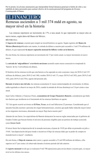 Por lo pronto, los jóvenes amenazaron que interpondrán formal denuncia penal por el delito de robo y uso
indebido de datos personales para sustraer efectivo de la cuenta personal del programa de Jóvenes
Construyendo el Futuro.
Remesas ascienden a 3 mil 374 mdd en agosto, su
mayor nivel en la historia
Las remesas reportaron un incremento de 17% a tasa anual, lo que representó su mayor alza en
nueve meses, según datos del Banco de México.
HÉCTOR USLA
El ingreso de remesas a nuestro país rompió un récord histórico en agosto. Según registros del Banco de
México (Banxico)publicados este martes, la entrada de dólares a nuestro país ascendió a 3 mil 374 millones de
dólares, lo que representó la mayor captación mensual de billetes verdes en la historia.
De esta forma, las remesas reportaron un incremento de 17 por ciento anual, su mayor incremento en nueve
meses.
La entrada de „migradólares‟ a territorio mexicano acumuló cuatro meses consecutivos rompiendo la
‗barrera‘ de los 3 mil millones de dólares.
El histórico de las remesas reveló que esta barrera se ha superado en siete ocasiones: mayo de 2018 (3 mil 155
millones de dólares), junio 2018 (3 mil 140), octubre 2018 (3 mil 17), mayo 2019 (3 mil 282), junio 2019 (3 mil
183), julio 2019 (3 mil 270) y agosto del presente año.
Durante el octavo mes del año, las remesas acumularon 41 meses ininterrumpidos de crecimiento, la última
caída registrada se observó en mayo de 2016, cuando la entrada de divisas disminuyó en 2.8 por ciento a tasa
anual.
Juan Carlos Alderete y Francisco Flores, economistas de Grupo Financiero Banorte, consideraron que hubo
tres factores que incidieron en el incremento de las remesas familiares en agosto.
―El 3 de agosto ocurrió un tiroteo en El Paso, Texas, en el cual fallecieron 22 personas. Considerando que el
atacante buscaba asesinar a personas de origen latinoamericano, creemos que pudo haber inducido mayor temor
en los migrantes mexicanos, detonando un mayor flujo hacia nuestro país‖.
Además de este factor, los especialistas de Banorte destacaron las nuevas reglas anunciadas por el gobierno de
Estados Unidos que buscan limitar el universo de personas elegibles para un permiso de trabajo (conocido
como Green Card).
El tercer factor fue la depreciación de la moneda mexicana, al pasar de 19.05 por dólar en promedio en julio a
19.69, ―una depreciación del peso tiende a incentivar el flujo de remesas dado que su poder de compra en
moneda local es mayor‖, resaltaron.
De esta forma, el flujo de remesas entre enero y agosto ascendió a 23 mil 899 millones de dólares, cifra
superior en 8.7 por ciento a lo observado durante el mismo periodo del año anterior.
El reporte mensual reveló que se realizaron 9 mil 700 operaciones para enviar dinero a nuestro país, su mayor
nivel en los últimos tres meses.
 