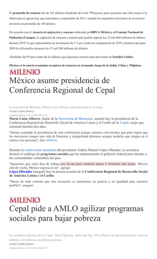 El promedio de remesas fue de 343 dólares (alrededor de 6 mil 790 pesos), para encontrar una cifra mayor a la
observada en agosto hay que remontarse a septiembre de 2011, cuando los migrantes mexicanos en el exterior
enviaron un promedio de 348 dólares.
De acuerdo con el Anuario de migración y remesas elaborado porBBVA México y el Consejo Nacional de
Población (Conapo), la captación de remesas a nuestro país podría superar los 35 mil 460 millones de dólares
durante 2019, lo que representaría un incremento de 5.3 por ciento en comparación de 2018, mientras que para
2020 la cifra podría alcanzar los 37 mil 200 millones de dólares.
Alrededor del 95 por ciento de los dólares que ingresan a nuestro país provienen de Estados Unidos.
México es la cuarta economía receptora de remesas en el mundo, luego de la India, China y Filipinas.
México asume presidencia de
Conferencia Regional de Cepal
La secretaria de Bienestar, María Luisa Albores, estará dos años en el cargo.
JANNET LÓPEZ PONCE
Ciudad de México / 01.10.2019 08:51:26
María Luisa Albores, titular de la Secretaría de Bienestar, asumió hoy la presidencia de la
Conferencia Regional de Desarrollo Social de América Latina y el Caribe de la Cepal, cargo que
ostentará durante dos años.
"Hemos aceptado la presidencia de esta conferencia porque estamos convencidos que para lograr que
los mexicanos tengan una vida de bienestar y tranquilidad debemos aceptar modelos que tengan en el
centro a las personas", dijo Albores.
Durante la conferencia matutina del presidente Andrés Manuel López Obrador, la secretaria
destacó el catálogo de programas sociales que ha implementado el gobierno federal para atender a
las comunidades vulnerables del país.
"Queremos que estos días de trabajo nos sirvan para construir países y fronteras más justas. México
está de vuelta, México regresa al sur", agregó.
López Obrador inauguró hoy la tercera reunión de la Conferencia Regional de Desarrollo Social
de América Latina y el Caribe.
"Deseo de todo corazón que este encuentro se transforme en justicia y en igualdad para nuestros
pueblos", aseguró.
Cepal pide a AMLO agilizar programas
sociales para bajar pobreza
La secretaria ejecutiva de la Cepal, Alicia Bárcena, alertó que hay 184 millones de latinoamericanos viven en
pobreza y 62 millones en pobreza extrema.
JANNET LÓPEZ PONCE
Ciudad de México / 01.10.2019 10:24:27
 