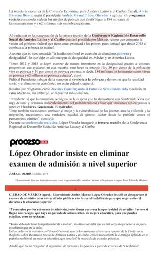 La secretaria ejecutiva de la Comisión Económica para América Latina y el Caribe (Cepal), Alicia
Bárcena Ibarra, urgió al presidente Andrés Manuel López Obrador a agilizar los programas
sociales para poder reducir los niveles de pobreza que alertó llegan a 184 millones de
latinoamericanos y a 62 millones más en pobreza extrema.
Al participar en la inauguración de la tercera reunión de la Conferencia Regional de Desarrollo
Social de América Latina y el Caribe que será presidida por México, reiteró que comparte la
visión del gobierno federal que tiene como prioridad a los pobres, pues destacó que desde 2015 el
combate a la pobreza se estancó.
Aseveró que es bien conocida "la huella neoliberal en cuestión de abandono,pobreza y
desigualdad", lo que dejó un alto margen de desigualdad en México y en América Latina.
"Entre 2012 y 2015 se logró avanzar de manera importante en la desigualdad gracias a visiones
progresistas que ayudaron en esta materia, pero luego se estancó. Hoy 30 por ciento de la población
vive en pobreza y 10 por ciento en pobreza extrema, es decir, 184 millones de latinoamericanos viven
en pobreza y 62 millones en pobreza extrema", alertó.
Pidió al Presidente trabajar de la mano en el combate a la pobreza y demostrar que la igualdad
social y el dinamismo económico no están peleados entre sí.
Resaltó que programas como Jóvenes Construyendo el Futuro o Sembrando vida ayudarán en
estos objetivos, sin embargo, se requieren más esfuerzos.
"Presidente, sé que la dimensión ecológica no le es ajena y lo ha demostrado con Sembrando Vida que
urge detonar y demanda unfortalecimiento del multilateralismo eficaz que buscamos aplicargracias a
usted en Honduras, Guatemala, El Salvador.
"Pero también necesitamos combatir el enojo y la vulnerabilidad de los jóvenes ante la violencia y la
migración, necesitamos una verdadera equidad de género; luchar desde la periferia contra el
pensamiento céntrico", concluyó.
Durante su conferencia matutina, López Obrador inauguró la tercera reunión de la Conferencia
Regional de Desarrollo Social de América Latina y el Caribe.
López Obrador insiste en eliminar
examen de admisión a nivel superior
JOSÉ GIL OLMOS1 octubre, 2019
El mandatario dijo que todos tienen que tener la oportunidad de estudiar, incluso si llegan con rezagos. Foto: Eduardo Miranda
CIUDAD DE MÉXICO (apro).- El presidente Andrés Manuel López Obrador insistió en desaparecer el
examen de admisión a las universidades públicas e inclusive al bachillerato para que se garantice el
derecho a la educación superior.
“Yo no estoy por los exámenes de admisión, todos tienen que tener la oportunidad de estudiar. Incluso si
llegan con rezagos, que haya un periodo de actualización, de mejora educativa, para que puedan
estudiar, pero no rechazar.
―Todos deben de tener la oportunidad de estudiar‖, insistió al advertir que es mil veces mejor tener a un joven
estudiando que en la calle.
En la conferencia matutina en Palacio Nacional, uno de los asistentes a la tercera reunión de la Conferencia
Regional sobre Desarrollo Social de América Latina y el Caribe, criticó nuevamente la estrategia aplicada en el
periodo neoliberal en materia educativa, que benefició la matrícula de escuelas privadas.
Añadió que fue un ―engaño‖ el argumento de rechazar a los jóvenes a partir de criterios de ―excelencia‖.
 