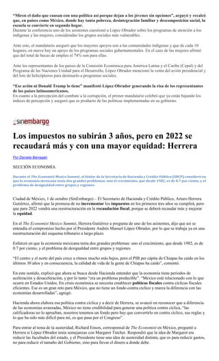 “Miren el daño que causan con una política así porque dejan a los jóvenes sin opciones”, arguyó y recalcó
que, en países como México, donde hay tanta pobreza, desintegración familiar y descomposición social, la
escuela se convierte en segundo hogar.
Durante la conferencia uno de los asistentes cuestionó a López Obrador sobre los programas de atención a los
indígenas y las mujeres, consideradas los grupos sociales más vulnerables.
Ante esto, el mandatario aseguró que los mayores apoyos son a las comunidades indígenas y que de cada 10
hogares, en nueve hay un apoyo de los programas sociales gubernamentales. En el caso de las mujeres afirmó
que del total de becas de empleo el 74% son para ellas.
Ante los representantes de los países de la Comisión Económica para América Latina y el Caribe (Cepal) y del
Programa de las Naciones Unidad para el Desarrollo, López Obrador mencionó la venta del avión presidencial y
del lote de helicópteros para destinarlo a programas sociales.
“Ese avión ni Donald Trump lo tiene” manifestó López Obrador generando la risa de los representantes
de los países latinoamericanos.
En cuanto a la percepción del combate a la corrupción, el primer mandatario celebró que ya están bajando los
índices de percepción y aseguró que es producto de las políticas implementadas en su gobierno.
Los impuestos no subirán 3 años, pero en 2022 se
recaudará más y con una mayor equidad: Herrera
Por Daniela Barragán
SECCIÓN ECONOMÍA
Durante el The Economist Mexico Summit, el titular de la Secretaría de Hacienda y Crédito Público (SHCP) consideró en
que la economía mexicana tenía dos grandes problemas: uno el crecimiento, que desde 1982, es de 0.7 por ciento, y el
problema de desigualdad entre grupos y regiones.
Ciudad de México, 1 de octubre (SinEmbargo).– El Secretario de Hacienda y Crédito Público, Arturo Herrera
Gutiérrez, afirmó que la promesa de no incrementar los impuestos en los primeros tres años se cumplirá, pero
que para 2022 vendrá una reestructuración en la recaudación fiscal, porque se deberá recaudar más y mejorar
la equidad.
En el The Economist Mexico Summit, Herrera Gutiérrez a pregunta de uno de los asistentes, dijo que así se
entendía el compromiso hecho por el Presidente Andrés Manuel López Obrador, por lo que se trabaja ya en una
reestructuración del esquema tributario a largo plazo.
Enfatizó en que la economía mexicana tenía dos grandes problemas: uno el crecimiento, que desde 1982, es de
0.7 por ciento, y el problema de desigualdad entre grupos y regiones.
―El centro y el norte del país crece a ritmos mucho más bajos, pero el PIB per cápita de Chiapas ha caído en los
últimos 30 años y en consecuencia, la calidad de vida de la gente de Chiapas ha caído‖, comentó.
En este sentido, explicó que ahora se busca desde Hacienda entender que la economía tiene periodos de
aceleración y desaceleración, y por lo tanto ―era un problema predecible‖. ―Mexico está relacionado con lo que
ocurre en Estados Unidos. En crisis económica se necesita establecer políticas fiscales contra cíclicas fiscales
eficientes. Ese es un gran reto para México, que no tiene un fondo contra cíclico y marca la diferencia con las
economías desarrolladas‖, agregó.
Hacienda ahora elabora esa política contra cíclica y a decir de Herrera, se avanzó en reconocer que a diferencia
de las economías avanzadas, México no tiene credibilidad para generar una política contra cíclica, ―las
calificadoras no lo aprueban, nosotros tenemos un fondo pero hay que convertirlo en contra cíclico, sus reglas y
lo que ha sido más difícil para mí, es que pasa por el Congreso‖.
Para entrar al tema de la austeridad, Richard Enson, corresponsal de The Economist en México, preguntó a
Herrera si López Obrador tenía semejanzas con Margaret Tatcher. Respondió que la idea de Margaret era
reducir las facultades del estado, y el Presidente tiene una idea de austeridad distinta, que es para reducir gastos,
no para reducir el tamaño del Gobierno, sino para llevar el dinero a donde debe.
 