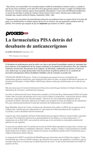 ―Hay límites, en la austeridad. Uno recuerda cuando se habla de austeridad en América Latina, es cuando se
sale de una crisis económica; en los años 80 se hizo para generar espacios fiscales y cumplir con obligaciones.
Nosotros no. Nosotros tenemos espacio fiscal apretado. Recaudamos 13 por ciento del PIB aproximadamente,
es una de las más bajas, la media de América Latina está por 14 por ciento. Nuestros pares tradicionales
recaudan más, estamos arriba de Panamá, Guatemala y Haití‖, dijo.
―Empezamos por una política de austeridad para demostrar que podíamos hacer un espacio fiscal en la parte del
gasto. Los contribuyentes ni estaban seguros del uso de sus recursos, hay que generarles confianza antes de
pedirles. Nos tenemos que asegurar de que los impuestos que tenemos se cobren‖, agregó.
La farmacéutica PISA detrás del
desabasto de anticancerígenos
CLAUDIA VILLEGAS30 septiembre, 2019
PISA. Presiones. Foto: Especial
El desabasto de medicamentos para los niños con cáncer que detonó la penúltima semana de septiembre fue
provocado por el incumplimiento de las normas sanitarias en las plantas de Laboratorios Pisa, que elaboran
el fármaco metotrexato. Documentos de la Cofepris y de Hacienda, confirmados por fuentes cercanas al
caso, indican que ese grupo farmacéutico trató de presionar al gobierno federal con su condición de
proveedor principal para obtener facilidades indebidas a fin de reanudar su producción.
CIUDAD DE MÉXICO (Proceso).- Frente a la emergencia que generó la escasez en hospitales del
medicamento genérico metotrexato, para tratamiento del cáncer en niños, un grupo de laboratorios presionó a la
Secretaría de Hacienda y Crédito Público (SHCP) para obtener condiciones preferenciales en la venta de este
producto.
Más aún, buscó que la Comisión Federal para la Protección contra Riesgos Sanitarios (Cofepris) liberara a estos
laboratorios de revisiones y certificaciones sanitarias.
Con base en información del sector farmacéutico mundial y la Food and Drug Administration (FDA) de Estados
Unidos sobre la escasez del principio activo con el cual se elabora el metotrexato –esencial para destruir células
cancerosas, especialmente en la leucemia infantil–, directivos de varios laboratorios pugnaron ante las
secretarías de Salud y Hacienda, además de la Cofepris, por recuperar las líneas de producción de Laboratorios
Pisa, que controlan prácticamente la mitad del suministro del medicamento al sector público.
Hugo Bobadilla, director de Ventas a Gobierno de Laboratorios Pisa, pidió a la SHCP que los apoyara ante la
Cofepris para ―acelerar procesos administrativos‖ para reactivar la línea de producción de su planta en
Coyoacán y evitar el desabasto total del metotrexato.
Luego de que varios hospitales del Sector Salud denunciaran que algunos fármacos causaron daños a pacientes
con cáncer, Pisa enfrentó la clausura de su principal planta de oncológicos, así como inspecciones a 17
instalaciones de su filial SAFE, una central de mezclas que se ha convertido en el principal contratista del
gobierno en este segmento.
Al cierre de esta edición sólo 10 centrales de mezclas de SAFE habían aprobado las inspecciones, mientras que
las de la Ciudad de México, Guadalajara, Monterrey, Mérida, Tampico, Sinaloa y Toluca permanecen cerradas.
Según fuentes de la Cofepris, sólo las centrales de mezclas sin problemas podrán recibir el metotrexato que se
compró al laboratorio francés Maylan.
La respuesta de la SHCP a la petición de Bobadilla para que interviniera ante la Cofepris fue negativa: ―Están
reconociendo que vienen en sentido contrario, que chocaron con un poste, que golpearon a un policía y aun así
nos piden intervenir; no creemos que así deban funcionar las cosas‖, le dijo un alto funcionario de la SHCP al
ejecutivo de Pisa.
 