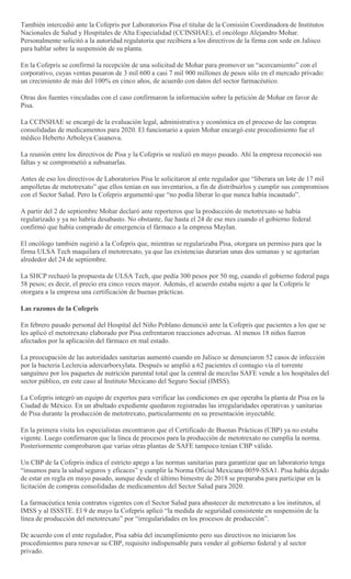 También intercedió ante la Cofepris por Laboratorios Pisa el titular de la Comisión Coordinadora de Institutos
Nacionales de Salud y Hospitales de Alta Especialidad (CCINSHAE), el oncólogo Alejandro Mohar.
Personalmente solicitó a la autoridad regulatoria que recibiera a los directivos de la firma con sede en Jalisco
para hablar sobre la suspensión de su planta.
En la Cofepris se confirmó la recepción de una solicitud de Mohar para promover un ―acercamiento‖ con el
corporativo, cuyas ventas pasaron de 3 mil 600 a casi 7 mil 900 millones de pesos sólo en el mercado privado:
un crecimiento de más del 100% en cinco años, de acuerdo con datos del sector farmacéutico.
Otras dos fuentes vinculadas con el caso confirmaron la información sobre la petición de Mohar en favor de
Pisa.
La CCINSHAE se encargó de la evaluación legal, administrativa y económica en el proceso de las compras
consolidadas de medicamentos para 2020. El funcionario a quien Mohar encargó este procedimiento fue el
médico Heberto Arboleya Casanova.
La reunión entre los directivos de Pisa y la Cofepris se realizó en mayo pasado. Ahí la empresa reconoció sus
faltas y se comprometió a subsanarlas.
Antes de eso los directivos de Laboratorios Pisa le solicitaron al ente regulador que ―liberara un lote de 17 mil
ampolletas de metotrexato‖ que ellos tenían en sus inventarios, a fin de distribuirlos y cumplir sus compromisos
con el Sector Salud. Pero la Cofepris argumentó que ―no podía liberar lo que nunca había incautado‖.
A partir del 2 de septiembre Mohar declaró ante reporteros que la producción de metotrexato se había
regularizado y ya no habría desabasto. No obstante, fue hasta el 24 de ese mes cuando el gobierno federal
confirmó que había comprado de emergencia el fármaco a la empresa Maylan.
El oncólogo también sugirió a la Cofepris que, mientras se regularizaba Pisa, otorgara un permiso para que la
firma ULSA Tech maquilara el metotrexato, ya que las existencias durarían unas dos semanas y se agotarían
alrededor del 24 de septiembre.
La SHCP rechazó la propuesta de ULSA Tech, que pedía 300 pesos por 50 mg, cuando el gobierno federal paga
58 pesos; es decir, el precio era cinco veces mayor. Además, el acuerdo estaba sujeto a que la Cofepris le
otorgara a la empresa una certificación de buenas prácticas.
Las razones de la Cofepris
En febrero pasado personal del Hospital del Niño Poblano denunció ante la Cofepris que pacientes a los que se
les aplicó el metotrexato elaborado por Pisa enfrentaron reacciones adversas. Al menos 18 niños fueron
afectados por la aplicación del fármaco en mal estado.
La preocupación de las autoridades sanitarias aumentó cuando en Jalisco se denunciaron 52 casos de infección
por la bacteria Leclercia adercarborxylata. Después se amplió a 62 pacientes el contagio vía el torrente
sanguíneo por los paquetes de nutrición parental total que la central de mezclas SAFE vende a los hospitales del
sector público, en este caso al Instituto Mexicano del Seguro Social (IMSS).
La Cofepris integró un equipo de expertos para verificar las condiciones en que operaba la planta de Pisa en la
Ciudad de México. En un abultado expediente quedaron registradas las irregularidades operativas y sanitarias
de Pisa durante la producción de metotrexato, particularmente en su presentación inyectable.
En la primera visita los especialistas encontraron que el Certificado de Buenas Prácticas (CBP) ya no estaba
vigente. Luego confirmaron que la línea de procesos para la producción de metotrexato no cumplía la norma.
Posteriormente comprobaron que varias otras plantas de SAFE tampoco tenían CBP válido.
Un CBP de la Cofepris indica el estricto apego a las normas sanitarias para garantizar que un laboratorio tenga
―insumos para la salud seguros y eficaces‖ y cumplir la Norma Oficial Mexicana 0059-SSA1. Pisa había dejado
de estar en regla en mayo pasado, aunque desde el último bimestre de 2018 se preparaba para participar en la
licitación de compras consolidadas de medicamentos del Sector Salud para 2020.
La farmacéutica tenía contratos vigentes con el Sector Salud para abastecer de metotrexato a los institutos, al
IMSS y al ISSSTE. El 9 de mayo la Cofepris aplicó ―la medida de seguridad consistente en suspensión de la
línea de producción del metotrexato‖ por ―irregularidades en los procesos de producción‖.
De acuerdo con el ente regulador, Pisa sabía del incumplimiento pero sus directivos no iniciaron los
procedimientos para renovar su CBP, requisito indispensable para vender al gobierno federal y al sector
privado.
 