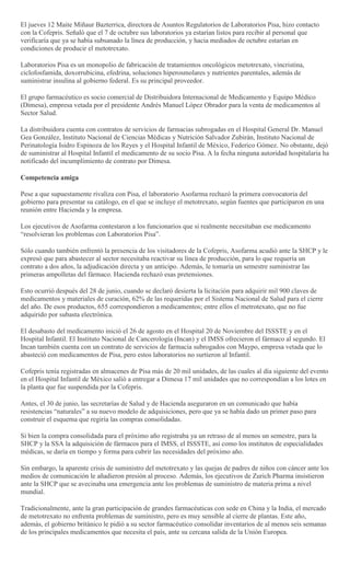El jueves 12 Maite Miñaur Bazterrica, directora de Asuntos Regulatorios de Laboratorios Pisa, hizo contacto
con la Cofepris. Señaló que el 7 de octubre sus laboratorios ya estarían listos para recibir al personal que
verificaría que ya se había subsanado la línea de producción, y hacia mediados de octubre estarían en
condiciones de producir el metotrexato.
Laboratorios Pisa es un monopolio de fabricación de tratamientos oncológicos metotrexato, vincristina,
ciclofosfamida, doxorrubicina, efedrina, soluciones hiperosmolares y nutrientes parentales, además de
suministrar insulina al gobierno federal. Es su principal proveedor.
El grupo farmacéutico es socio comercial de Distribuidora Internacional de Medicamento y Equipo Médico
(Dimesa), empresa vetada por el presidente Andrés Manuel López Obrador para la venta de medicamentos al
Sector Salud.
La distribuidora cuenta con contratos de servicios de farmacias subrogadas en el Hospital General Dr. Manuel
Gea González, Instituto Nacional de Ciencias Médicas y Nutrición Salvador Zubirán, Instituto Nacional de
Perinatología Isidro Espinoza de los Reyes y el Hospital Infantil de México, Federico Gómez. No obstante, dejó
de suministrar al Hospital Infantil el medicamento de su socio Pisa. A la fecha ninguna autoridad hospitalaria ha
notificado del incumplimiento de contrato por Dimesa.
Competencia amiga
Pese a que supuestamente rivaliza con Pisa, el laboratorio Asofarma rechazó la primera convocatoria del
gobierno para presentar su catálogo, en el que se incluye el metotrexato, según fuentes que participaron en una
reunión entre Hacienda y la empresa.
Los ejecutivos de Asofarma contestaron a los funcionarios que si realmente necesitaban ese medicamento
―resolvieran los problemas con Laboratorios Pisa‖.
Sólo cuando también enfrentó la presencia de los visitadores de la Cofepris, Asofarma acudió ante la SHCP y le
expresó que para abastecer al sector necesitaba reactivar su línea de producción, para lo que requería un
contrato a dos años, la adjudicación directa y un anticipo. Además, le tomaría un semestre suministrar las
primeras ampolletas del fármaco. Hacienda rechazó esas pretensiones.
Esto ocurrió después del 28 de junio, cuando se declaró desierta la licitación para adquirir mil 900 claves de
medicamentos y materiales de curación, 62% de las requeridas por el Sistema Nacional de Salud para el cierre
del año. De esos productos, 655 correspondieron a medicamentos; entre ellos el metrotexato, que no fue
adquirido por subasta electrónica.
El desabasto del medicamento inició el 26 de agosto en el Hospital 20 de Noviembre del ISSSTE y en el
Hospital Infantil. El Instituto Nacional de Cancerología (Incan) y el IMSS ofrecieron el fármaco al segundo. El
Incan también cuenta con un contrato de servicios de farmacia subrogados con Maypo, empresa vetada que lo
abasteció con medicamentos de Pisa, pero estos laboratorios no surtieron al Infantil.
Cofepris tenía registradas en almacenes de Pisa más de 20 mil unidades, de las cuales al día siguiente del evento
en el Hospital Infantil de México salió a entregar a Dimesa 17 mil unidades que no correspondían a los lotes en
la planta que fue suspendida por la Cofepris.
Antes, el 30 de junio, las secretarías de Salud y de Hacienda aseguraron en un comunicado que había
resistencias ―naturales‖ a su nuevo modelo de adquisiciones, pero que ya se había dado un primer paso para
construir el esquema que regiría las compras consolidadas.
Si bien la compra consolidada para el próximo año registraba ya un retraso de al menos un semestre, para la
SHCP y la SSA la adquisición de fármacos para el IMSS, el ISSSTE, así como los institutos de especialidades
médicas, se daría en tiempo y forma para cubrir las necesidades del próximo año.
Sin embargo, la aparente crisis de suministro del metotrexato y las quejas de padres de niños con cáncer ante los
medios de comunicación le añadieron presión al proceso. Además, los ejecutivos de Zurich Pharma insistieron
ante la SHCP que se avecinaba una emergencia ante los problemas de suministro de materia prima a nivel
mundial.
Tradicionalmente, ante la gran participación de grandes farmacéuticas con sede en China y la India, el mercado
de metotrexato no enfrenta problemas de suministro, pero es muy sensible al cierre de plantas. Este año,
además, el gobierno británico le pidió a su sector farmacéutico consolidar inventarios de al menos seis semanas
de los principales medicamentos que necesita el país, ante su cercana salida de la Unión Europea.
 