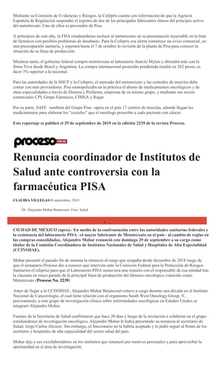 Mediante su Comisión de Evidencias y Riesgos, la Cofepris cuenta con información de que la Agencia
Española de Regulación suspendió el registro de dos de los principales fabricantes chinos del principio activo
del metotrexato. Uno de ellos es proveedor de Pisa.
A principios de este año, la FDA estadunidense incluyó al metotrexato en su presentación inyectable en la lista
de fármacos con posibles problemas de desabasto. Para la Cofepris esa alerta constituye un aviso comercial, no
una preocupación sanitaria, y esperará hasta el 7 de octubre la revisión de la planta de Pisa para conocer la
situación de su línea de producción.
Mientras tanto, el gobierno federal compró metotrexato al laboratorio francés Mylan y obtendrá más con la
firma Teva desde Brasil y Argentina. La compra internacional promedio ponderada resultó en 262 pesos, es
decir 3% superior a la nacional.
Para las autoridades de la SHCP y la Cofepris, el mercado del metotrexato y las centrales de mezclas debe
contar con más proveedores. Pisa monopolizaba en la práctica el abasto de medicamentos oncológicos y de
otras especialidades a través de Dimesa y Prefarma, empresas de su mismo grupo, y mediante sus socios
comerciales CPI, Grupo Fármacos, CIMSA y Ragar.
Por su parte, SAFE –también del Grupo Pisa– opera en el país 17 centros de mezclas, adonde llegan los
medicamentos para elaborar los ―cocteles‖ que el oncólogo prescribe a cada paciente con cáncer.
Este reportaje se publicó el 29 de septiembre de 2019 en la edición 2239 de la revista Proceso.
Renuncia coordinador de Institutos de
Salud ante controversia con la
farmacéutica PISA
CLAUDIA VILLEGAS30 septiembre, 2019
Dr. Alejandro Mohar Betancourt. Foto: Salud
CIUDAD DE MÉXICO (apro).- En medio de la confrontación entre las autoridades sanitarias federales y
la resistencia del laboratorio PISA –el mayor fabricante de Metotrexato en el país– al cambio de reglas en
las compras consolidadas, Alejandro Mohar renunció este domingo 29 de septiembre a su cargo como
titular de la Comisión Coordinadora de Institutos Nacionales de Salud y Hospitales de Alta Especialidad
(CCINSHAE).
Mohar presentó el pasado fin de semana la renuncia al cargo que ocupaba desde diciembre de 2018 luego de
que el semanario Proceso dio a conocer que intervino ante la Comisión Federal para la Protección de Riesgos
Sanitarios (Cofepris) para que el Laboratorio PISA sostuviera una reunión con el responsable de esa entidad tras
la clausura en mayo pasado de la principal línea de producción del fármaco oncológico conocido como
Metotrexato (Proceso No. 2239)
Antes de llegar a la CCINSHAE, Alejandro Mohar Betancourt estuvo a cargo durante una década en el Instituto
Nacional de Cancerología, el cual tiene relación con el organismo South West Oncology Group. Y,
precisamente, a este grupo de investigación clínica sobre enfermedades oncológicas en Estados Unidos se
integrará Alejandro Mohar.
Fuentes de la Secretaría de Salud confirmaron que hace 20 días y luego de la invitación a colaborar en el grupo
estadunidense de investigación oncológico, Alejandro Mohar le había presentado su renuncia al secretario de
Salud, Jorge Carlos Alcocer. Sin embargo, el funcionario no la habría aceptado y le pidió seguir al frente de los
institutos y hospitales de alta especialidad del sector salud del país.
Mohar dijo a sus excolaboradores en los institutos que renunció por motivos personales y para aprovechar la
oportunidad en el área de investigación.
 