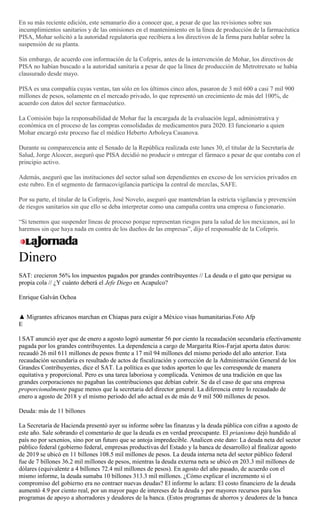 En su más reciente edición, este semanario dio a conocer que, a pesar de que las revisiones sobre sus
incumplimientos sanitarios y de las omisiones en el mantenimiento en la línea de producción de la farmacéutica
PISA, Mohar solicitó a la autoridad regulatoria que recibiera a los directivos de la firma para hablar sobre la
suspensión de su planta.
Sin embargo, de acuerdo con información de la Cofepris, antes de la intervención de Mohar, los directivos de
PISA no habían buscado a la autoridad sanitaria a pesar de que la línea de producción de Metrotrexato se había
clausurado desde mayo.
PISA es una compañía cuyas ventas, tan sólo en los últimos cinco años, pasaron de 3 mil 600 a casi 7 mil 900
millones de pesos, solamente en el mercado privado, lo que representó un crecimiento de más del 100%, de
acuerdo con datos del sector farmacéutico.
La Comisión bajo la responsabilidad de Mohar fue la encargada de la evaluación legal, administrativa y
económica en el proceso de las compras consolidadas de medicamentos para 2020. El funcionario a quien
Mohar encargó este proceso fue el médico Heberto Arboleya Casanova.
Durante su comparecencia ante el Senado de la República realizada este lunes 30, el titular de la Secretaría de
Salud, Jorge Alcocer, aseguró que PISA decidió no producir o entregar el fármaco a pesar de que contaba con el
principio activo.
Además, aseguró que las instituciones del sector salud son dependientes en exceso de los servicios privados en
este rubro. En el segmento de farmacovigilancia participa la central de mezclas, SAFE.
Por su parte, el titular de la Cofepris, José Novelo, aseguró que mantendrían la estricta vigilancia y prevención
de riesgos sanitarios sin que ello se deba interpretar como una campaña contra una empresa o funcionario.
―Si tenemos que suspender líneas de proceso porque representan riesgos para la salud de los mexicanos, así lo
haremos sin que haya nada en contra de los dueños de las empresas‖, dijo el responsable de la Cofepris.
Dinero
SAT: crecieron 56% los impuestos pagados por grandes contribuyentes // La deuda o el gato que persigue su
propia cola // ¿Y cuánto deberá el Jefe Diego en Acapulco?
Enrique Galván Ochoa
▲ Migrantes africanos marchan en Chiapas para exigir a México visas humanitarias.Foto Afp
E
l SAT anunció ayer que de enero a agosto logró aumentar 56 por ciento la recaudación secundaria efectivamente
pagada por los grandes contribuyentes. La dependencia a cargo de Margarita Ríos-Farjat aporta datos duros:
recaudó 26 mil 611 millones de pesos frente a 17 mil 94 millones del mismo periodo del año anterior. Esta
recaudación secundaria es resultado de actos de fiscalización y corrección de la Administración General de los
Grandes Contribuyentes, dice el SAT. La política es que todos aporten lo que les corresponde de manera
equitativa y proporcional. Pero es una tarea laboriosa y complicada. Venimos de una tradición en que las
grandes corporaciones no pagaban las contribuciones que debían cubrir. Se da el caso de que una empresa
proporcionalmente pague menos que la secretaria del director general. La diferencia entre lo recaudado de
enero a agosto de 2018 y el mismo periodo del año actual es de más de 9 mil 500 millones de pesos.
Deuda: más de 11 billones
La Secretaría de Hacienda presentó ayer su informe sobre las finanzas y la deuda pública con cifras a agosto de
este año. Sale sobrando el comentario de que la deuda es en verdad preocupante. El prianismo dejó hundido al
país no por sexenios, sino por un futuro que se antoja impredecible. Analicen este dato: La deuda neta del sector
público federal (gobierno federal, empresas productivas del Estado y la banca de desarrollo) al finalizar agosto
de 2019 se ubicó en 11 billones 108.5 mil millones de pesos. La deuda interna neta del sector público federal
fue de 7 billones 36.2 mil millones de pesos, mientras la deuda externa neta se ubicó en 203.3 mil millones de
dólares (equivalente a 4 billones 72.4 mil millones de pesos). En agosto del año pasado, de acuerdo con el
mismo informe, la deuda sumaba 10 billones 313.3 mil millones. ¿Cómo explicar el incremento si el
compromiso del gobierno era no contraer nuevas deudas? El informe lo aclara: El costo financiero de la deuda
aumentó 4.9 por ciento real, por un mayor pago de intereses de la deuda y por mayores recursos para los
programas de apoyo a ahorradores y deudores de la banca. (Estos programas de ahorros y deudores de la banca
 