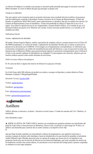 se refieren al Fobaproa.) La deuda crece porque es necesario pedir prestado para pagar el creciente costo del
débito heredado. Es como la fábula del gato que persigue su propia cola.
Trump en su laberinto
Hay que esperar serios trastornos para la economía mexicana como resultado del juicio político al que parece
será inevitablemente sometido el presidente Trump a iniciativa de la Cámara de Representantes. El líder del
Senado, el republicano Mitch McConnell, quien supuestamente se opondría, dijo que no tendría otra opción si la
Cámara de Representantes acusa al mandatario. Trump está perdiendo la cabeza (si algún día la tuvo en su
lugar). Ayer tuiteó la opinión de uno de sus simpatizantes, el pastor Robert Jeffress, en el sentido de que si lo
destituyen habría una guerra civil. Mientras esto sucede, el peso mexicano perdió terreno y se cotizaba en 20
unidades por dólar.
Ombudsman Social
Asunto: suplantación de identidad
Mi madre, Norma Eugenia Mijares, médico especialista de cuidados críticos y terapia intensiva de la Clínica 45
del IMSS Guadalajara, es víctima de fraude y suplantación de identidad. Resulta que al cobrar su quincena se
percató de un descuento por $ 8,000.00. Al investigar con el departamento correspondiente, le informaron que
el descuento corresponde a un crédito de remodelación por parte del Infonavit, y que era necesario levantar una
denuncia ante el Ministerio Público para posteriormente ingresar la aclaración correspondiente ante el Infonavit.
¿Cómo es tan sencillo suplantar la identidad de un ciudadano? Es preocupante esta situación, sabemos que son
muchos médicos quienes están siendo afectados de esta forma.
Pablo Cervantes Mijares/Guadalajara
R: No sería tan fácil si alguien del interior de Infonavit no apoyara el fraude.
Twiteratti
Si el Jefe Diego debe 900 millones de predial con multas y recargos en Querétaro ¿cuánto deberá en Punta
Diamante Acapulco? #DiegoPagaElPredial
Elizabeth Verónica @taller2006
Twitter: @galvanochoa
FaceBook: galvanochoa
Foro: elforomexico.com/encuestas/
Correo: galvanochoa@gmail.com
Astillero
AMLO, Morena, la derecha y el aborto // Iniciativa en San Lázaro // Cuidar las marchas del 2-O // Bartlett y el
chuchuchú
Julio Hernández López
▲ ADIÓS AL PENAL DE TOPO CHICO. Internos son escoltados por guardias mientras son transferidos del
penal de Topo Chico a otras prisiones en Monterrey, Nuevo León. La prisión se cierra luego de 76 años y el
edificio será demolido para construir ahí un centro cultural y un deportivo.Foto Afp
D
ado que llegó al poder mediante un extraordinario esfuerzo de pragmatismo, que significó inclusiones y
cesiones a grupos de distinto sello ideológico, hasta de ultraderecha a los que mucho ha atendido, el presidente
Andrés Manuel López Obrador parecería estar en camino de aceptar que avance por la vía legislativa una
propuesta, hecha ayer por la fracción de Morena en la Cámara de Diputados, que suele encender los ánimos de
las tendencias sociales más conservadoras, la cancelación a nivel nacional del castigo penal a quienes suspendan
su embarazo en una etapa temprana.
 