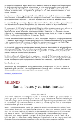 En el marco de la promesa de Andrés Manuel López Obrador de manejar con prudencia los recursos públicos,
los demás sectores del gobierno federal debieron sortear un menor gasto programable, comenzando por la
propia Presidencia de la República, cuyas erogaciones, de enero a agosto de 2019, resultaron 84.2 por ciento
inferiores, en términos reales, a las registradas en igual lapso de 2018 por el entonces inquilino de Los Pinos,
Enrique Peña Nieto.
La diferencia nominal entre lo gastado por Peña y López Obrador en el periodo de referencia suma 2 mil 100
millones de pesos, un monto 8.5 veces mayor al presupuesto autorizado a la Comisión Reguladora de Energía
para el presente año, o si se prefiere 2.5 más que el presupuesto de la Secretaría de la Función Pública.
En este sentido, hay que subrayar que el peso económico del Estado Mayor Presidencial en el presupuesto anual
de la Presidencia de la República era superlativo, pues representaba alrededor de 40 por ciento del total.
De enero a agosto de 2019 todas las dependencias del Ejecutivo registraron descensos, en términos reales, en su
gasto programable. En este reglón destacó la Secretaría de Turismo, la cual redujo 74 por ciento sus
erogaciones. Pero en otras instituciones el descenso fue sensible: Gobernación, 34.8 por ciento; Relaciones
Exteriores, 30.5; Agricultura y Desarrollo Rural, 33.8; Desarrollo Agrario, Territorial y Urbano, 38.4; Función
Pública, 37.6; Hacienda y Crédito Público, 22.7, y así por el estilo.
Las ahora denominadas empresas productivas del Estado, Pemex y CFE, redujeron su gasto programable en 4.2
y 1.2 por ciento, respectivamente. Aunque parezca increíble, el Legislativo también caminó por esa misma ruta
y tales erogaciones las acotó 31 por ciento. El Judicial hizo su esfuercito, pero no tanto, pues fue de 6.3 por
ciento en términos reales y en comparación con el ejercido en enero-agosto de 2018.
En el renglón de gasto no programable destaca el destinado al pago del costo financiero de la deuda pública, el
cual se incrementó 10.6 por ciento en términos reales, de tal suerte que entre enero y agosto de 2019 de las arcas
nacionales salieron alrededor de 326 mil millones de pesos para tal fin, un verdadero lastre, heredado por los
gobiernos anteriores, que impacta en el presupuesto.
En síntesis, la Secretaría de Hacienda informa que de enero a agosto de 2019 el gasto neto presupuestario fue
inferior al programado en 232 mil 100 mil millones de pesos, resultado de un menor gasto programable de 164
mil 600 millones y de un gasto no programable inferior en 67 mil 500 millones a lo previsto para el periodo.
Las rebanadas del pastel
¿Qué fue de la gran solución social al México moderno de hoy? (Ernesto Zedillo dixit, en 1997, tras dar el
banderazo de salida a las Afore). Pues bien, 22 años después sólo tres de cada 10 mexicanos inscritos en ese
sistema sumará suficientes semanas de cotización para tener una pensión.
cfvmexico_sa@hotmail.com
Sarita, besos y caricias mustias
JAIRO CALIXTO ALBARRÁN
Justo cuando comenzaba a sonar aquello de preso de la cárcel de tus besos, que los salva Sarita. Es
por eso que quizá sea el momento de que el subjefe Diego y Darth Bartlett le rindan un homenaje a
Sarita Sosa porque gracias a su muy retorcido sentido del espectáculo y la caja china con el cuerpo
de José José (una caja china de a de veras, no como la de Javidú), hoy casi nadie se acuerda de los
escándalos en los que están relacionados.
Bueno, Fernández de Cevallos tendría que agradecerle a Sarita con una carreterita del amor hasta
Miami por sus buenos oficios de aprendiz de Catalina Creel, pues nadie la está haciendo de jamón
ahora que le podrían condonar esos adeudos de 900 millones de pesos en materia de predial nada
más porque se parece a Papá Pitufo y no porque haya movido algunas influencias queretanas.
Mientras la gente andaba buscando el paradero de José José hasta en las casas de Pitbull y JLo,
exigiendo Bacardí y pidiendo su canción al ritmo de si me dejas ahora no seré capaz de sobrevivir,
el panismo buscará armar una cooperacha entre los contribuyentes para pagar esa lanita.
 