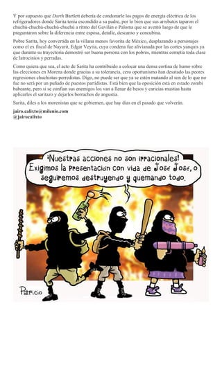 Y por supuesto que Darth Bartlett debería de condonarle los pagos de energía eléctrica de los
refrigeradores donde Sarita tenía escondido a su padre, por lo bien que sus arrebatos taparon el
chuchú-chuchú-chuchú-chuchú a ritmo del Gavilán o Paloma que se aventó luego de que le
preguntaron sobre la diferencia entre esposa, detalle, descanso y concubina.
Pobre Sarita, hoy convertida en la villana menos favorita de México, desplazando a personajes
como el ex fiscal de Nayarit, Edgar Veytia, cuya condena fue alivianada por las cortes yanquis ya
que durante su trayectoria demostró ser buena persona con los pobres, mientras cometía toda clase
de latrocinios y perradas.
Como quiera que sea, el acto de Sarita ha contribuido a colocar una densa cortina de humo sobre
las elecciones en Morena donde gracias a su tolerancia, cero oportunismo han desatado las peores
regresiones chuchistas-perredistas. Digo, no puede ser que ya se estén matando al son de lo que no
fue no será por un puñado de puestos partidistas. Está bien que la oposición está en estado zombi
babeante, pero si se confían sus enemigos los van a llenar de besos y caricias mustias hasta
aplicarles el saritazo y dejarlos borrachos de angustia.
Sarita, diles a los morenistas que se gobiernen, que hay días en el pasado que volverán.
jairo.calixto@milenio.com
@jairocalixto
 