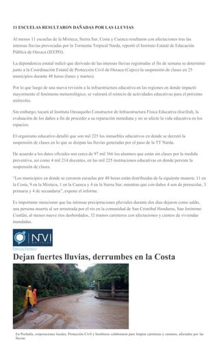 11 ESCUELAS RESULTARON DAÑADAS POR LAS LLUVIAS
Al menos 11 escuelas de la Mixteca, Sierra Sur, Costa y Cuenca resultaron con afectaciones tras las
intensas lluvias provocadas por la Tormenta Tropical Narda, reportó el Instituto Estatal de Educación
Pública de Oaxaca (IEEPO).
La dependencia estatal indicó que derivado de las intensas lluvias registradas el fin de semana se determinó
junto a la Coordinación Estatal de Protección Civil de Oaxaca (Cepco) la suspensión de clases en 25
municipios durante 48 horas (lunes y martes).
Por lo que luego de una nueva revisión a la infraestructura educativa en las regiones en donde impactó
mayormente el fenómeno meteorológico, se valorará el reinicio de actividades educativas para el próximo
miércoles.
Sin embargo, tocará al Instituto Oaxaqueño Constructor de Infraestructura Física Educativa (Iocifed), la
evaluación de los daños a fin de proceder a su reparación inmediata y no se afecte la vida educativa en los
espacios.
El organismo educativo detalló que son mil 225 los inmuebles educativos en donde se decretó la
suspensión de clases en lo que se disipan las lluvias generadas por el paso de la TT Narda.
De acuerdo a los datos oficiales son cerca de 97 mil 366 los alumnos que están sin clases por la medida
preventiva, así como 4 mil 214 docentes, en las mil 225 instituciones educativas en donde persiste la
suspensión de clases.
―Los municipios en donde se cerraron escuelas por 48 horas están distribuidas de la siguiente manera; 11 en
la Costa, 9 en la Mixteca, 1 en la Cuenca y 4 en la Sierra Sur; mientras que con daños 4 son de preescolar, 3
primaria y 4 de secundaria‖, expone el informe.
Es importante mencionar que las intensas precipitaciones pluviales durante dos días dejaron como saldo,
una persona muerta al ser arrastrada por el río en la comunidad de San Cristóbal Honduras, San Jerónimo
Coatlán, al menos nueve ríos desbordados, 32 tramos carreteros con afectaciones y cientos de viviendas
inundadas.
Patricia Pacheco
Dejan fuertes lluvias, derrumbes en la Costa
En Pochutla, corporaciones locales, Protección Civil y bomberos colaboraron para limpiar carreteras y caminos, afectados por las
lluvias
 