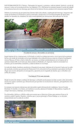 SAN PEDRO POCHUTLA, Oaxaca.- Derrumbes en caminos y carreteras, caída de árboles, deslaves, crecida de
arroyos y cortes en la circulación de las vías federales 175 y 200 fueron la constante durante la noche del sábado
y las primeras horas de este domingo, por efecto de las intensas lluvias, producto de la tormenta tropical Narda.
Debido a la ocurrencia de precipitaciones durante todo el día sábado y madrugada del domingo, integrantes del
cuerpo de bomberos El Pochutleco, policía municipal y Protección Civil formaron brigadas de apoyo para
atender los llamados de ciudadanos de toda la municipalidad, por afectaciones derivadas por las lluvias.
Se reportaron diversos deslaves, árboles caídos y piedras en carreteras
locales y federales
Crecida de arroyos y derrumbes en carreteras
Según reportes de las corporaciones, en Pochutla se realizó un trabajo preventivo con el inicio de las primeras
lluvias, por medio de recorridos en las áreas habitadas a las orillas de arroyos como en el barrio Cuaydiguele,
Arroyo Macaya, El Sitio y barrio Laborillo; así mismo, se trabajó coordinadamente en la limpieza de la
carretera federal 200, en el tramo que abarca desde La Redonda y El Aguacate, hasta la comunidad Los
Ciruelos, por los derrumbes constantes y caída de árboles en esa franja.
La tarde del sábado, bomberos atendieron el llamado de una mujer, habitante de la Sección Cuarta, por la caída
de una barda, mientras que personal de Protección Civil y dirección de Pesca alertaron a pescadores de Puerto
Ángel, por el cierre del puerto a la navegación y apoyaron con el resguardo de lanchas que se ubicaban a las
orillas de la playa.
Vía federal 175, la más afectada
Desde la noche del sábado y mañana del domingo se difundió profusamente en redes sociales sobre derrumbes
en diversos tramos carreteros que obstaculizaron por periodos la circulación de vehículos, principalmente en la
vía federal 175.
Los parajes con mayores afectaciones por derrumbes según información de ciudadanos, fueron Comala,
Pochutla; El Azulillo y La Galera, en Candelaria Loxicha, además de Soledad, El Mayordomo, Copalita, El
Vergel, San Lucas y Jalatengo, en la Sierra Sur.
Los derrumbes, deslaves y árboles caídos provocaron que se detuviera el paso para automovilistas en la
carretera estatal Copalita- Huatulco, mientras que el acceso principal a Pluma Hidalgo se vio afectado
temporalmente por la caída de un árbol.
Las intensas lluvias, producto de la tormenta tropical Narda, provocaron
caída de árboles
 