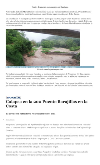 Cortes de energía y derrumbes en Huatulco
Autoridades de Santa María Huatulco informaron a la par que personal de Protección Civil, Obras Públicas y
Bomberos del gobierno municipal mantienen recorridos de supervisión después de las lluvias.
De acuerdo con el encargado de Protección Civil municipal, Eusebio Jarquín Ortiz, durante las últimas horas
sólo hubo afectaciones menores como suspensión temporal de energía eléctrica, derrumbes y caída de árboles
en la carretera federal 200 y en el tramo que conduce hacia la cabecera de Santa María Huatulco, sin afectar la
circulación vehicular.
En Huatulco solo se reportaron derrumbes y cortes eléctricos
Reactivan refugios temporales
Por indicaciones del edil Giovanne González se mantiene el plan municipal de Protección Civil de espacios
públicos que eventualmente pueden ser usados como refugios temporales para la población en caso de ser
necesarios, tanto en Santa María Huatulco y Santa Cruz Huatulco.
De igual manera, se mantendrá vigilancia sobre los niveles de ríos y arroyos, y de espacios públicos afectados
por inundación, como el Mercado Tres de Mayo, ubicado en La Crucecita, por deficiencias en su construcción.
Colapsa en la 200 Puente Barajillas en la
Costa
La circulación vehicular se restablecería en dos días.
Mario Méndez
Maquinaria y trabajadores del Ayuntamiento agilizan los trabajos para habilitar la circulación vehicular
sobre la carretera federal 200 Pinotepa-Acapulco en el puente Barajillas del municipio de Cuajinicuilapa
Guerrero.
Según informaron la circulación vehicular se restablecería en dos días aproximadamente debido a los daños
que causó la tormenta tropical Narda a su paso por la Costa Chica de Guerrero.
Informaron que se habilitó una escalera de barrotes para los cientos de personas que tienen que cruzar
ambos sentidos para transbordar y llegar a sus lugares de origen.
Dijeron que las personas pueden viajar hacia Acapulco, Ciudad de México o Pinotepa Nacional sólo
transbordando, ya que el corte de la carretera tiene más de siete metros de longitud.
 
