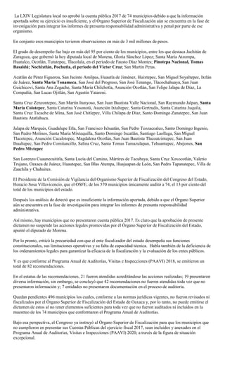 La LXIV Legislatura local no aprobó la cuenta pública 2017 de 74 municipios debido a que la información
aportada sobre su ejercicio es insuficiente, y el Órgano Superior de Fiscalización aún se encuentra en la fase de
investigación para integrar los informes de presunta responsabilidad administrativa y penal por parte de ese
organismo.
En conjunto esos municipios tuvieron observaciones en más de 3 mil millones de pesos.
El grado de desempeño fue bajo en más del 95 por ciento de los municipios, entre los que destaca Juchitán de
Zaragoza, que gobernó la hoy diputada local de Morena, Gloria Sánchez López; Santa María Atzompa,
Huatulco, Ocotlán, Tututepec, Tlacolula, en el periodo de Fausto Díaz Montes; Pinotepa Nacional, Tomas
Basaldú; Nochixtlán, Pochutla, el periodo del Victor Cruz; San Martín Peras.
Acatlán de Pérez Figueroa, San Jacinto Amilpas, Huautla de Jiménez, Huixtepec, San Miguel Soyaltepec, Ixtlán
de Juárez, Santa María Tonameca, San José del Progreso, San José Tenango, Tlacochahuaya, San Juan
Guichicovi, Santa Ana Zegache, Santa María Chilchotla, Asunción Ocotlán, San Felipe Jalapa de Díaz, La
Compañía, San Lucas Ojitlán, San Agustín Yatareni.
Santa Cruz Zenzontepec, San Martín Itunyoso, San Juan Bautista Valle Nacional, San Raymundo Jalpan, Santa
María Colotepec, Santa Catarina Yosonotú, Asunción Ixtaltepec, Santa Gertrudis, Santa Catarina Juquila,
Santa Cruz Tacache de Mina, San José Chitlepec, Villa Chilapa de Díaz, Santo Domingo Zanatepec, San Juan
Bautista Atatlahuca.
Jalapa de Marqués, Guadalupe Etla, San Francisco Ixhuatán, San Pedro Teozacoalco, Santo Domingo Ingenio,
San Pedro Molinos, Santa María Mixtequilla, Santo Domingo Ixcatlán, Santiago Laollaga, San Miguel
Tlacotepec, Asunción Cacalotepec, Magdalena Ocotlán, San Juan Bautista Tlacoatzintepec, San Juan
Ihualtepec, San Pedro Comitancillo, Salina Cruz, Santo Tomas Tamazulapan, Tehuantepec, Abejones, San
Pedro Mixtepec
San Lorenzo Cuaunecuititla, Santa Lucía del Camino, Mártires de Tacubaya, Santa Cruz Xoxocotlán, Valerio
Trujano, Oaxaca de Juárez, Huautepec, San Blas Atempa, Huajuapan de León, San Pedro Tapanatepec, Villa de
Zaachila y Chahuites.
El Presidente de la Comisión de Vigilancia del Organismo Superior de Fiscalización del Congreso del Estado,
Horacio Sosa Villavicencio, que el OSFE, de los 570 municipios únicamente auditó a 74, el 13 por ciento del
total de los municipios del estado.
Después los análisis de detectó que es insuficiente la información aportada, debido a que el Órgano Superior
aún se encuentra en la fase de investigación para integrar los informes de presunta responsabilidad
administrativa.
Así mismo, hay municipios que no presentaron cuenta pública 2017. Es claro que la aprobación de presente
dictamen no suspende las acciones legales promovidas por él Órgano Superior de Fiscalización del Estado,
apuntó el diputado de Morena.
Por lo pronto, criticó la precariedad con que el ente fiscalizador del estado desempeña sus funciones
constitucionales, sus limitaciones operativas y su falta de capacidad técnica. Habla también de la deficiencia de
los ordenamientos legales para garantizar la eficacia de la fiscalización y la evaluación de los entes públicos.
Y es que conforme al Programa Anual de Auditorías, Visitas e Inspecciones (PAAVI) 2018, se emitieron un
total de 82 recomendaciones.
En el estatus de las recomendaciones, 21 fueron atendidas acreditándose las acciones realizadas; 19 presentaron
diversa información, sin embargo, se concluyó que 42 recomendaciones no fueron atendidas toda vez que no
presentaron información y; 7 entidades no presentaron documentación en el proceso de auditoría.
Quedan pendientes 496 municipios los cuales, conforme a las normas jurídicas vigentes, no fueron revisados ni
fiscalizados por el Órgano Superior de Fiscalización del Estado de Oaxaca y, por lo tanto, no puede emitirse el
dictamen de estos al no tener elementos suficientes para toda vez que no fueron auditados ni incluidos en la
muestreo de los 74 municipios que conformaron el Programa Anual de Auditorías.
Bajo esa perspectiva, el Congreso ya instruyó al Órgano Superior de Fiscalización para que los municipios que
no cumplieron en presentar sus Cuentas Públicas del ejercicio fiscal 2017, sean incluidos y anexados en el
Programa Anual de Auditorías, Visitas e Inspecciones (PAAVI) 2020; a través de la figura de situación
excepcional.
 