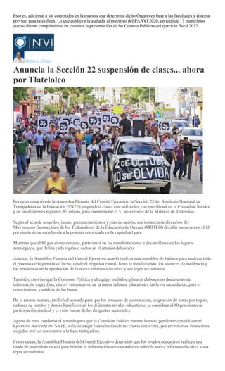 Esto es, adicional a los contenidos en la muestra que determine dicho Órgano en base a las facultades y sistema
previsto para tales fines. Lo que conllevaría a añadir al muestreo del PAAVI 2020, un total de 17 municipios
que no dieron cumplimiento en cuanto a la presentación de las Cuentas Públicas del ejercicio fiscal 2017.
Octavio Vélez
Anuncia la Sección 22 suspensión de clases... ahora
por Tlatelolco
Emilio Morales Pacheco
Por determinación de la Asamblea Plenaria del Comité Ejecutivo, la Sección 22 del Sindicato Nacional de
Trabajadores de la Educación (SNTE) suspenderá clases este miércoles y se movilizará en la Ciudad de México
y en las diferentes regiones del estado, para conmemorar el 51 aniversario de la Matanza de Tlatelolco.
Según el acta de acuerdos, tareas, pronunciamientos y plan de acción, esa instancia de dirección del
Movimiento Democrático de los Trabajadores de la Educación de Oaxaca (MDTEO) decidió sumarse con el 20
por ciento de su membresía a la protesta convocada en la capital del país.
Mientras que el 80 por ciento restante, participará en las manifestaciones a desarrollarse en los lugares
estratégicos, que defina cada región o sector en el interior del estado.
Además, la Asamblea Plenaria del Comité Ejecutivo acordó realizar una asamblea de balance para analizar todo
el proceso de la jornada de lucha, desde el brigadeo estatal, hasta la movilización, los alcances, la incidencia y
los pendientes en la aprobación de la nueva reforma educativa y sus leyes secundarias.
También, convino que la Comisión Política y el equipo multidisciplinario elaboren un documento de
información específico, claro y comparativo de la nueva reforma educativa y las leyes secundarias, para el
conocimiento y análisis de las bases.
De la misma manera, ratificó el acuerdo para que los procesos de contratación, asignación de horas por tequio,
cadenas de cambio y demás beneficios en los diferentes niveles educativos, se considere el 80 por ciento de
participación sindical y el visto bueno de los dirigentes sectoriales.
Aparte de esto, confirmó el acuerdo para que la Comisión Política retome la mesa pendiente con el Comité
Ejecutivo Nacional del SNTE, a fin de exigir ladevolución de las cuotas sindicales, por ser recursos financieros
surgidos por los descuentos a la base trabajadora.
Como tareas, la Asamblea Plenaria del Comité Ejecutivo determinó que los niveles educativos realicen una
ronda de asambleas estatal para brindar la información correspondiente sobre la nueva reforma educativa y sus
leyes secundarias.
 