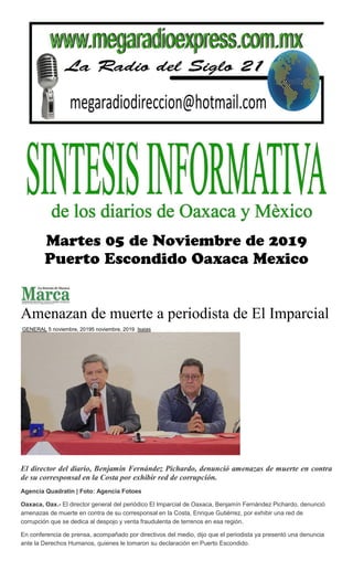 Amenazan de muerte a periodista de El Imparcial
GENERAL 5 noviembre, 20195 noviembre, 2019 Isaias
El director del diario, Benjamín Fernández Pichardo, denunció amenazas de muerte en contra
de su corresponsal en la Costa por exhibir red de corrupción.
Agencia Quadratín | Foto: Agencia Fotoes
Oaxaca, Oax.- El director general del periódico El Imparcial de Oaxaca, Benjamín Fernández Pichardo, denunció
amenazas de muerte en contra de su corresponsal en la Costa, Enrique Gutiérrez, por exhibir una red de
corrupción que se dedica al despojo y venta fraudulenta de terrenos en esa región.
En conferencia de prensa, acompañado por directivos del medio, dijo que el periodista ya presentó una denuncia
ante la Derechos Humanos, quienes le tomaron su declaración en Puerto Escondido.
 