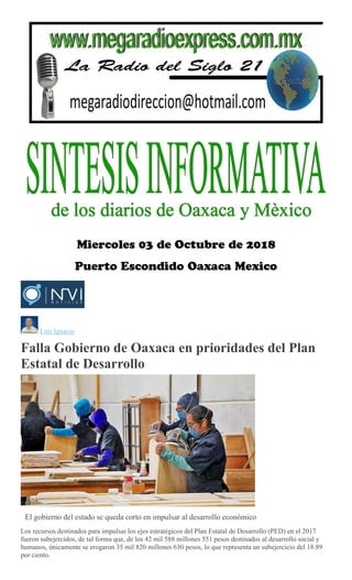 Luis Ignacio
Falla Gobierno de Oaxaca en prioridades del Plan
Estatal de Desarrollo
Emilio Morales Pacheco
El gobierno del estado se queda corto en impulsar al desarrollo económico
Los recursos destinados para impulsar los ejes estratégicos del Plan Estatal de Desarrollo (PED) en el 2017
fueron subejercidos, de tal forma que, de los 42 mil 588 millones 551 pesos destinados al desarrollo social y
humanos, únicamente se erogaron 35 mil 820 millones 630 pesos, lo que representa un subejercicio del 18.89
por ciento.
 