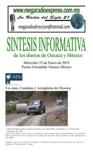 Miercoles 23 de Enero de 2019
Puerto Escondido Oaxaca Mexico
Luis Ignacio
Un caos, Caminos y Aeropistas de Oaxaca
Mario Jiménez Leyva
López Obrador propuso entregar el dinero a las autoridades municipales, al ver los nulos
resultados de CAO
Apenas en su primera visita a Oaxaca, el presidente Andrés Manuel López Obrador (diciembre de 2018) dejó
claro que frenará los actos de corrupción en el estado por uno de los canales preferidos por los funcionarios: la
obra pública.
“Imaginen que le voy a dar dinero a Caminos y Aeropistas de Oaxaca (CAO). No. Se los lo voy a dar a los
Gobiernos de los municipios”, explicó.
 