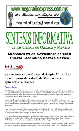 Se avecina crispación social; Copia Murat Ley
de impuestos del estado de México para
aplicarlos en Oaxaca
Pedro Matías -
OAXACA, Oax. (pagina3.mx).- Con una “copia” fiel de la Ley de Hacienda del estado de México, el gobierno
de Alejandro Murat Hinojosa pretende aplicar un impuesto estatal del 4.5% “sobre la venta final de bebidas con
contenido alcohólico” con el cual estiman recaudar 6 millones de pesos, denunció el presidente del Consejo
Regulador del Mezcal, Hipócrates Nolasco Cancino.
Sin embargo, le hace notar al gobernador que este impuesto afectaría a más de mil 800 asociados y, por
consiguiente, para las más de 100 mil personas que trabajan directamente e indirectamente en la producción del
mezcal, pero, sobre todo, atentaría contra el tejido comunitario, ya que a través de este ramo que logró detener
la migración.
Por el contrario, le recomendó al gobernador reasignar los 9 millones de pesos que la Secretaría de Economía
pago a una sola empresa por el evento Vive Mezcal; que sería factible tomar las ganancias de la derrama de más
de 20 millones de pesos por el concepto de la Feria del Mezcal.
Y “en concordancia con las instrucciones del presidente Andrés Manuel López Obrador, evitar el uso del erario
en beneficio de familiares de servidores públicos como el proyecto “Expansión de Gugar Soda a Estados
Unidos” de la familia del Secretario de Economía, Juan Pablo Guzmán, por 1.5 millones de pesos.
Otro ahorro es en caso de proyectos como el que apoyó el secretario Juan Pablo Guzmán por 4 mil 870 millones
para generar una empresa dedicada al análisis de diferentes bebidas como Tequila, Sotol y Bacanora (que se
 