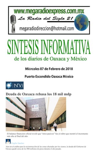 é
é
Deuda de Oaxaca rebasa los 18 mil mdp
El balance financiero oficial reveló que “otros pasivos” fue el rubro que mostró el incremento
más alto al final del año
Virgilio Sánchez
Aún sin el crédito para la reconstrucción de las zonas afectadas por los sismos, la deuda del Gobierno de
Oaxaca quedó cerca de los 900 millones de pesos durante el año pasado.
 