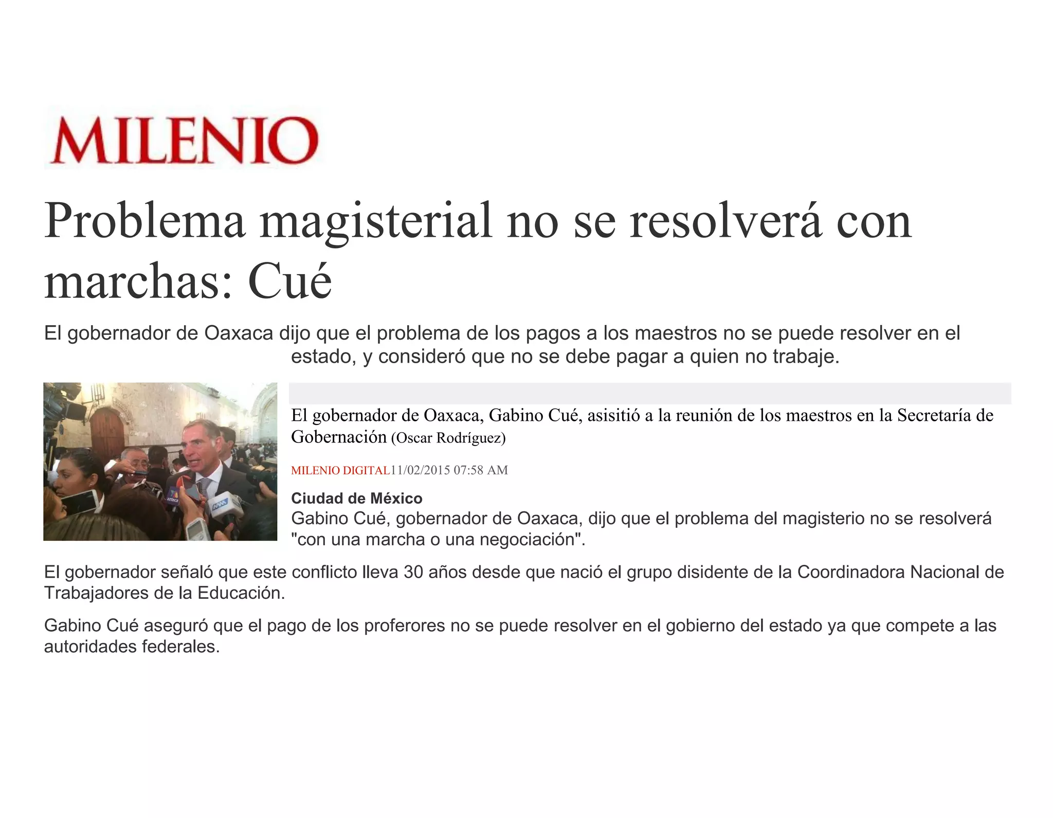 Problema magisterial no se resolverá con
marchas: Cué
El gobernador de Oaxaca dijo que el problema de los pagos a los maestros no se puede resolver en el
estado, y consideró que no se debe pagar a quien no trabaje.
El gobernador de Oaxaca, Gabino Cué, asisitió a la reunión de los maestros en la Secretaría de
Gobernación (Oscar Rodríguez)
MILENIO DIGITAL11/02/2015 07:58 AM
Ciudad de México
Gabino Cué, gobernador de Oaxaca, dijo que el problema del magisterio no se resolverá
"con una marcha o una negociación".
El gobernador señaló que este conflicto lleva 30 años desde que nació el grupo disidente de la Coordinadora Nacional de
Trabajadores de la Educación.
Gabino Cué aseguró que el pago de los proferores no se puede resolver en el gobierno del estado ya que compete a las
autoridades federales.
 