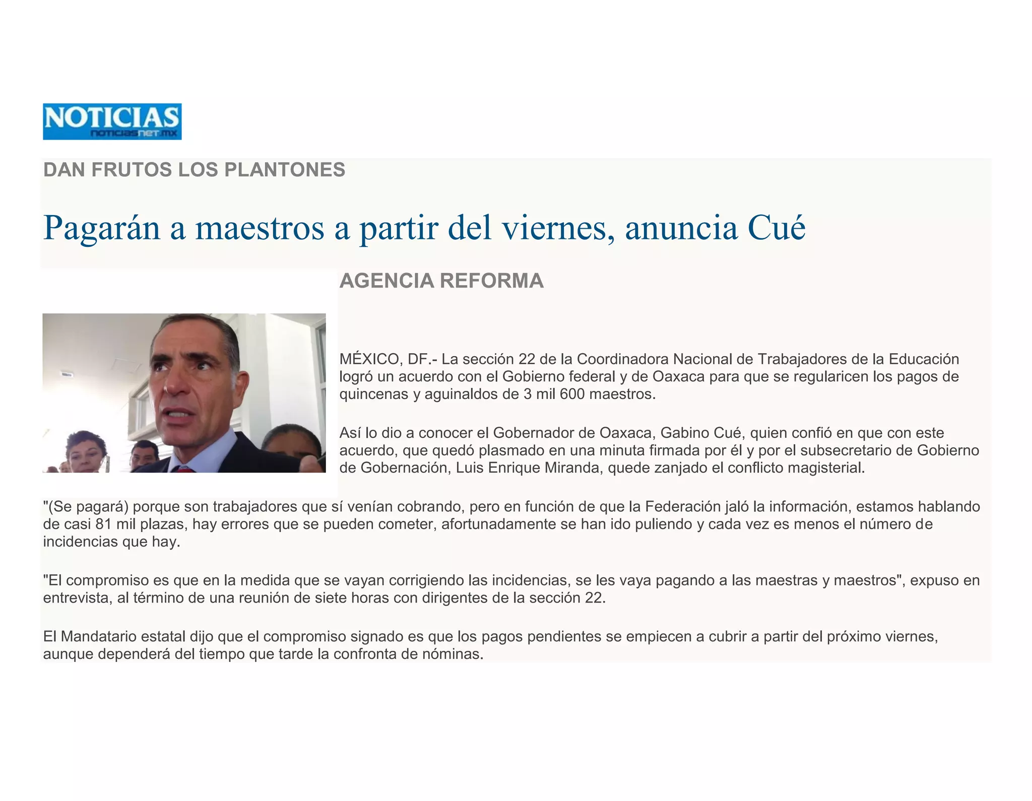 DAN FRUTOS LOS PLANTONES
Pagarán a maestros a partir del viernes, anuncia Cué
AGENCIA REFORMA
MÉXICO, DF.- La sección 22 de la Coordinadora Nacional de Trabajadores de la Educación
logró un acuerdo con el Gobierno federal y de Oaxaca para que se regularicen los pagos de
quincenas y aguinaldos de 3 mil 600 maestros.
Así lo dio a conocer el Gobernador de Oaxaca, Gabino Cué, quien confió en que con este
acuerdo, que quedó plasmado en una minuta firmada por él y por el subsecretario de Gobierno
de Gobernación, Luis Enrique Miranda, quede zanjado el conflicto magisterial.
"(Se pagará) porque son trabajadores que sí venían cobrando, pero en función de que la Federación jaló la información, estamos hablando
de casi 81 mil plazas, hay errores que se pueden cometer, afortunadamente se han ido puliendo y cada vez es menos el número de
incidencias que hay.
"El compromiso es que en la medida que se vayan corrigiendo las incidencias, se les vaya pagando a las maestras y maestros", expuso en
entrevista, al término de una reunión de siete horas con dirigentes de la sección 22.
El Mandatario estatal dijo que el compromiso signado es que los pagos pendientes se empiecen a cubrir a partir del próximo viernes,
aunque dependerá del tiempo que tarde la confronta de nóminas.
 