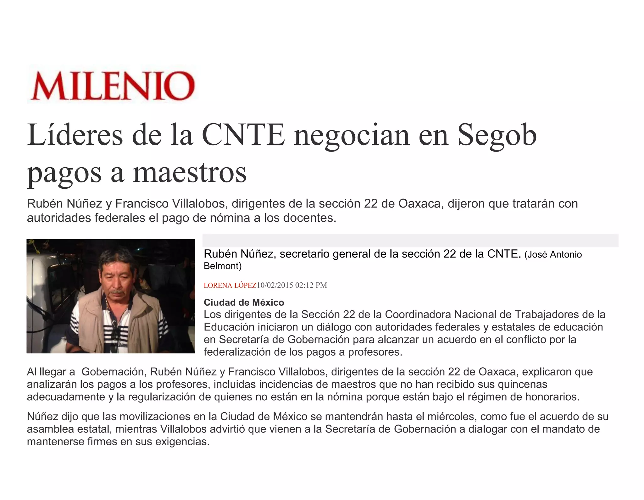 Líderes de la CNTE negocian en Segob
pagos a maestros
Rubén Núñez y Francisco Villalobos, dirigentes de la sección 22 de Oaxaca, dijeron que tratarán con
autoridades federales el pago de nómina a los docentes.
Rubén Núñez, secretario general de la sección 22 de la CNTE. (José Antonio
Belmont)
LORENA LÓPEZ10/02/2015 02:12 PM
Ciudad de México
Los dirigentes de la Sección 22 de la Coordinadora Nacional de Trabajadores de la
Educación iniciaron un diálogo con autoridades federales y estatales de educación
en Secretaría de Gobernación para alcanzar un acuerdo en el conflicto por la
federalización de los pagos a profesores.
Al llegar a Gobernación, Rubén Núñez y Francisco Villalobos, dirigentes de la sección 22 de Oaxaca, explicaron que
analizarán los pagos a los profesores, incluidas incidencias de maestros que no han recibido sus quincenas
adecuadamente y la regularización de quienes no están en la nómina porque están bajo el régimen de honorarios.
Núñez dijo que las movilizaciones en la Ciudad de México se mantendrán hasta el miércoles, como fue el acuerdo de su
asamblea estatal, mientras Villalobos advirtió que vienen a la Secretaría de Gobernación a dialogar con el mandato de
mantenerse firmes en sus exigencias.
 