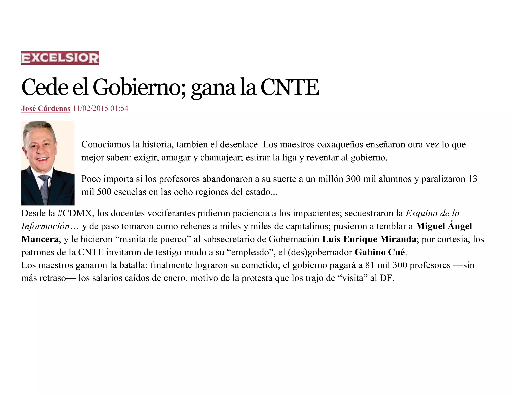 CedeelGobierno;ganalaCNTE
José Cárdenas 11/02/2015 01:54
Conocíamos la historia, también el desenlace. Los maestros oaxaqueños enseñaron otra vez lo que
mejor saben: exigir, amagar y chantajear; estirar la liga y reventar al gobierno.
Poco importa si los profesores abandonaron a su suerte a un millón 300 mil alumnos y paralizaron 13
mil 500 escuelas en las ocho regiones del estado...
Desde la #CDMX, los docentes vociferantes pidieron paciencia a los impacientes; secuestraron la Esquina de la
Información… y de paso tomaron como rehenes a miles y miles de capitalinos; pusieron a temblar a Miguel Ángel
Mancera, y le hicieron “manita de puerco” al subsecretario de Gobernación Luis Enrique Miranda; por cortesía, los
patrones de la CNTE invitaron de testigo mudo a su “empleado”, el (des)gobernador Gabino Cué.
Los maestros ganaron la batalla; finalmente lograron su cometido; el gobierno pagará a 81 mil 300 profesores —sin
más retraso— los salarios caídos de enero, motivo de la protesta que los trajo de “visita” al DF.
 