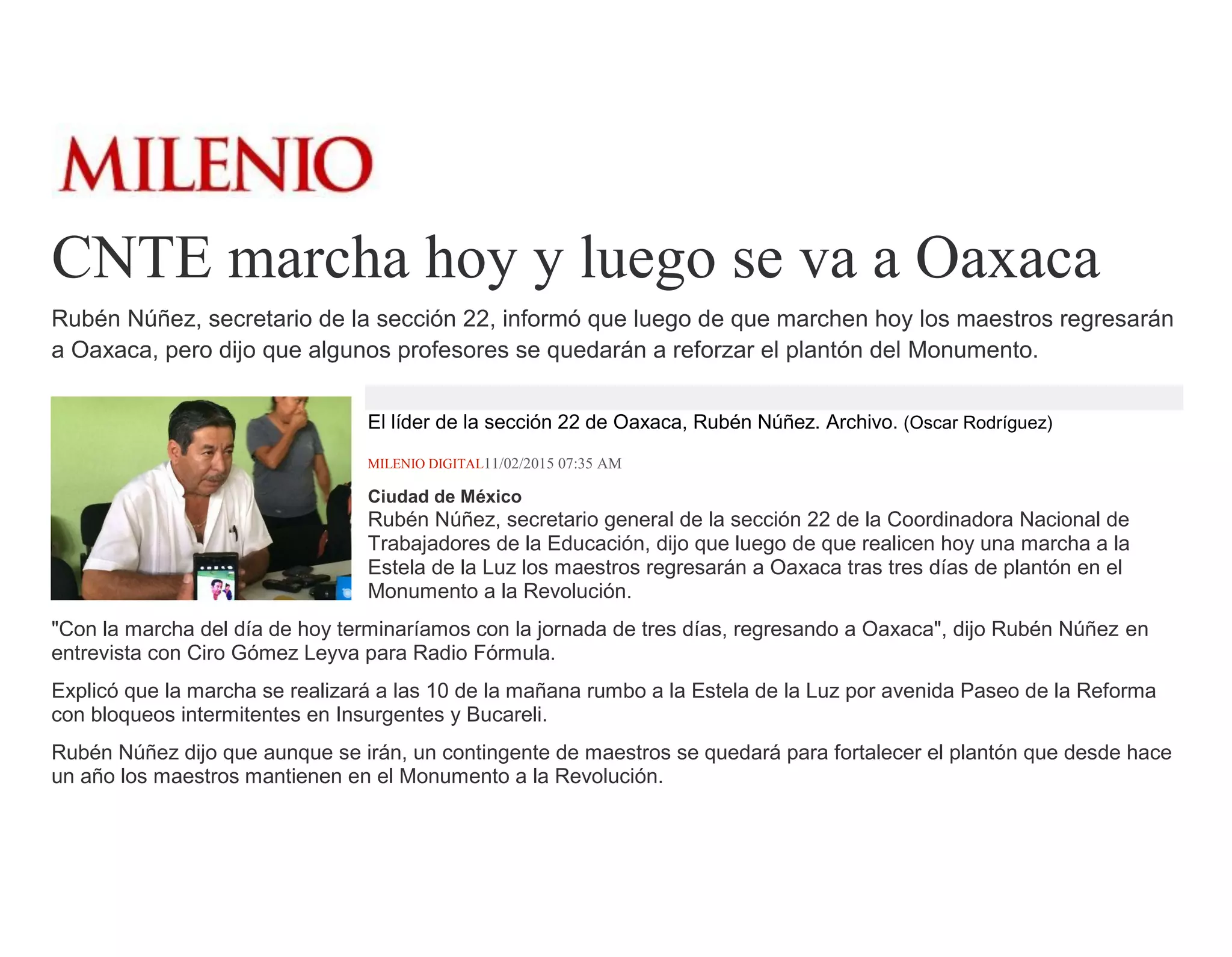 CNTE marcha hoy y luego se va a Oaxaca
Rubén Núñez, secretario de la sección 22, informó que luego de que marchen hoy los maestros regresarán
a Oaxaca, pero dijo que algunos profesores se quedarán a reforzar el plantón del Monumento.
El líder de la sección 22 de Oaxaca, Rubén Núñez. Archivo. (Oscar Rodríguez)
MILENIO DIGITAL11/02/2015 07:35 AM
Ciudad de México
Rubén Núñez, secretario general de la sección 22 de la Coordinadora Nacional de
Trabajadores de la Educación, dijo que luego de que realicen hoy una marcha a la
Estela de la Luz los maestros regresarán a Oaxaca tras tres días de plantón en el
Monumento a la Revolución.
"Con la marcha del día de hoy terminaríamos con la jornada de tres días, regresando a Oaxaca", dijo Rubén Núñez en
entrevista con Ciro Gómez Leyva para Radio Fórmula.
Explicó que la marcha se realizará a las 10 de la mañana rumbo a la Estela de la Luz por avenida Paseo de la Reforma
con bloqueos intermitentes en Insurgentes y Bucareli.
Rubén Núñez dijo que aunque se irán, un contingente de maestros se quedará para fortalecer el plantón que desde hace
un año los maestros mantienen en el Monumento a la Revolución.
 