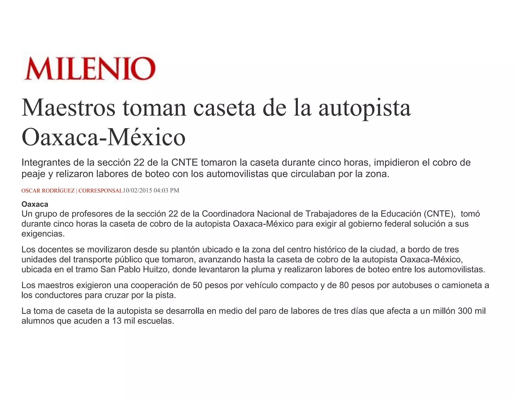 Maestros toman caseta de la autopista
Oaxaca-México
Integrantes de la sección 22 de la CNTE tomaron la caseta durante cinco horas, impidieron el cobro de
peaje y relizaron labores de boteo con los automovilistas que circulaban por la zona.
OSCAR RODRÍGUEZ | CORRESPONSAL10/02/2015 04:03 PM
Oaxaca
Un grupo de profesores de la sección 22 de la Coordinadora Nacional de Trabajadores de la Educación (CNTE), tomó
durante cinco horas la caseta de cobro de la autopista Oaxaca-México para exigir al gobierno federal solución a sus
exigencias.
Los docentes se movilizaron desde su plantón ubicado e la zona del centro histórico de la ciudad, a bordo de tres
unidades del transporte público que tomaron, avanzando hasta la caseta de cobro de la autopista Oaxaca-México,
ubicada en el tramo San Pablo Huitzo, donde levantaron la pluma y realizaron labores de boteo entre los automovilistas.
Los maestros exigieron una cooperación de 50 pesos por vehículo compacto y de 80 pesos por autobuses o camioneta a
los conductores para cruzar por la pista.
La toma de caseta de la autopista se desarrolla en medio del paro de labores de tres días que afecta a un millón 300 mil
alumnos que acuden a 13 mil escuelas.
 