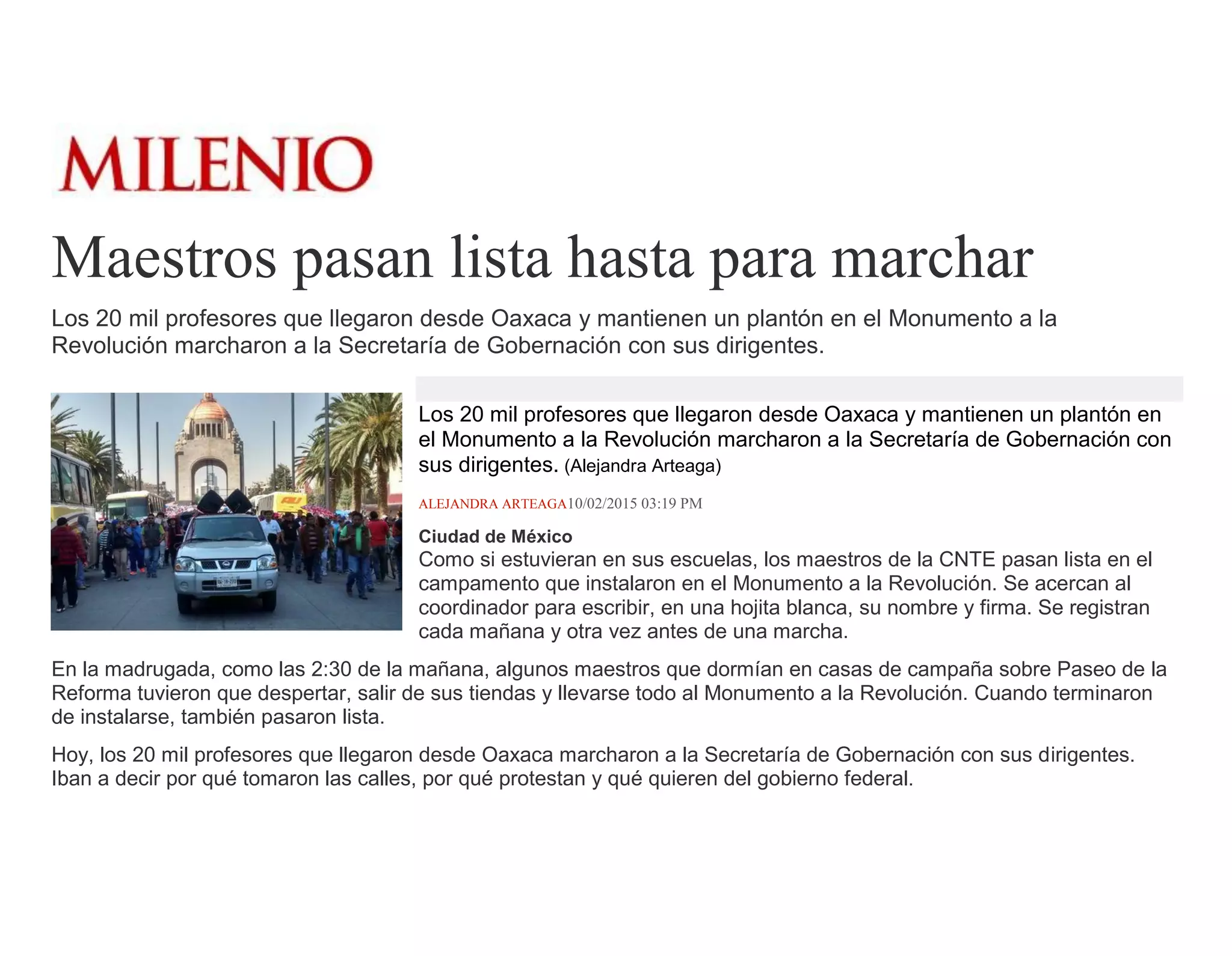 Maestros pasan lista hasta para marchar
Los 20 mil profesores que llegaron desde Oaxaca y mantienen un plantón en el Monumento a la
Revolución marcharon a la Secretaría de Gobernación con sus dirigentes.
Los 20 mil profesores que llegaron desde Oaxaca y mantienen un plantón en
el Monumento a la Revolución marcharon a la Secretaría de Gobernación con
sus dirigentes. (Alejandra Arteaga)
ALEJANDRA ARTEAGA10/02/2015 03:19 PM
Ciudad de México
Como si estuvieran en sus escuelas, los maestros de la CNTE pasan lista en el
campamento que instalaron en el Monumento a la Revolución. Se acercan al
coordinador para escribir, en una hojita blanca, su nombre y firma. Se registran
cada mañana y otra vez antes de una marcha.
En la madrugada, como las 2:30 de la mañana, algunos maestros que dormían en casas de campaña sobre Paseo de la
Reforma tuvieron que despertar, salir de sus tiendas y llevarse todo al Monumento a la Revolución. Cuando terminaron
de instalarse, también pasaron lista.
Hoy, los 20 mil profesores que llegaron desde Oaxaca marcharon a la Secretaría de Gobernación con sus dirigentes.
Iban a decir por qué tomaron las calles, por qué protestan y qué quieren del gobierno federal.
 