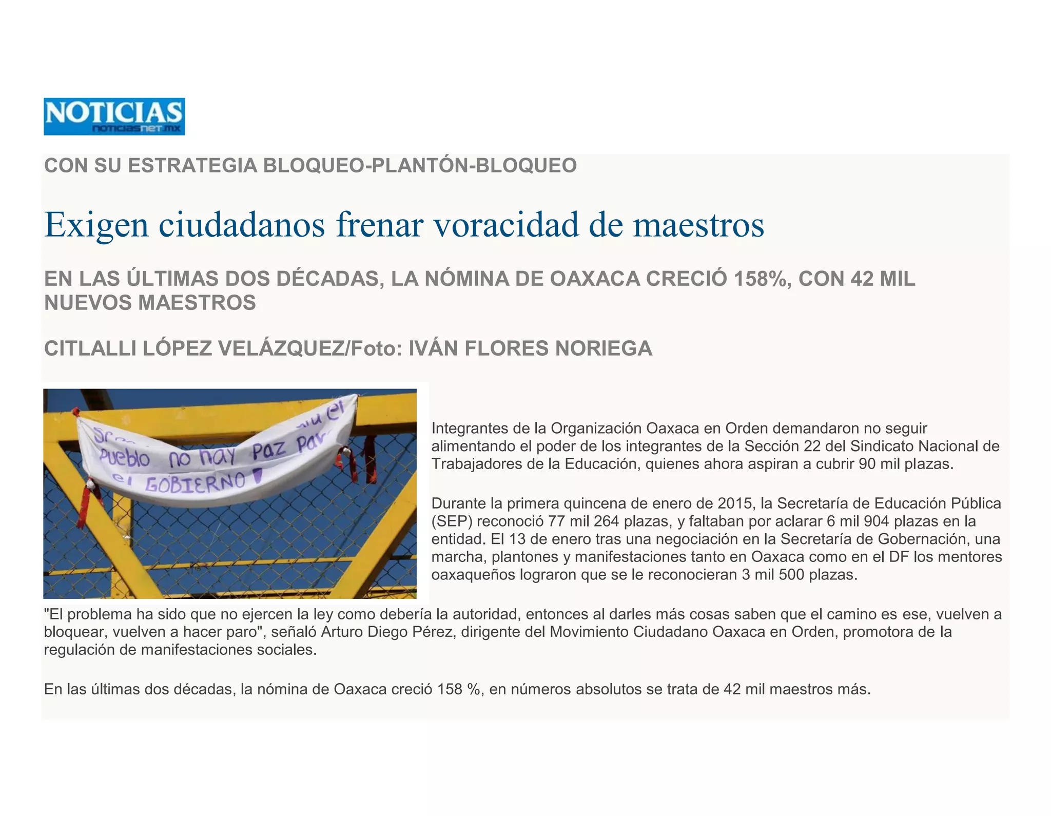 CON SU ESTRATEGIA BLOQUEO-PLANTÓN-BLOQUEO
Exigen ciudadanos frenar voracidad de maestros
EN LAS ÚLTIMAS DOS DÉCADAS, LA NÓMINA DE OAXACA CRECIÓ 158%, CON 42 MIL
NUEVOS MAESTROS
CITLALLI LÓPEZ VELÁZQUEZ/Foto: IVÁN FLORES NORIEGA
Integrantes de la Organización Oaxaca en Orden demandaron no seguir
alimentando el poder de los integrantes de la Sección 22 del Sindicato Nacional de
Trabajadores de la Educación, quienes ahora aspiran a cubrir 90 mil plazas.
Durante la primera quincena de enero de 2015, la Secretaría de Educación Pública
(SEP) reconoció 77 mil 264 plazas, y faltaban por aclarar 6 mil 904 plazas en la
entidad. El 13 de enero tras una negociación en la Secretaría de Gobernación, una
marcha, plantones y manifestaciones tanto en Oaxaca como en el DF los mentores
oaxaqueños lograron que se le reconocieran 3 mil 500 plazas.
"El problema ha sido que no ejercen la ley como debería la autoridad, entonces al darles más cosas saben que el camino es ese, vuelven a
bloquear, vuelven a hacer paro", señaló Arturo Diego Pérez, dirigente del Movimiento Ciudadano Oaxaca en Orden, promotora de la
regulación de manifestaciones sociales.
En las últimas dos décadas, la nómina de Oaxaca creció 158 %, en números absolutos se trata de 42 mil maestros más.
 