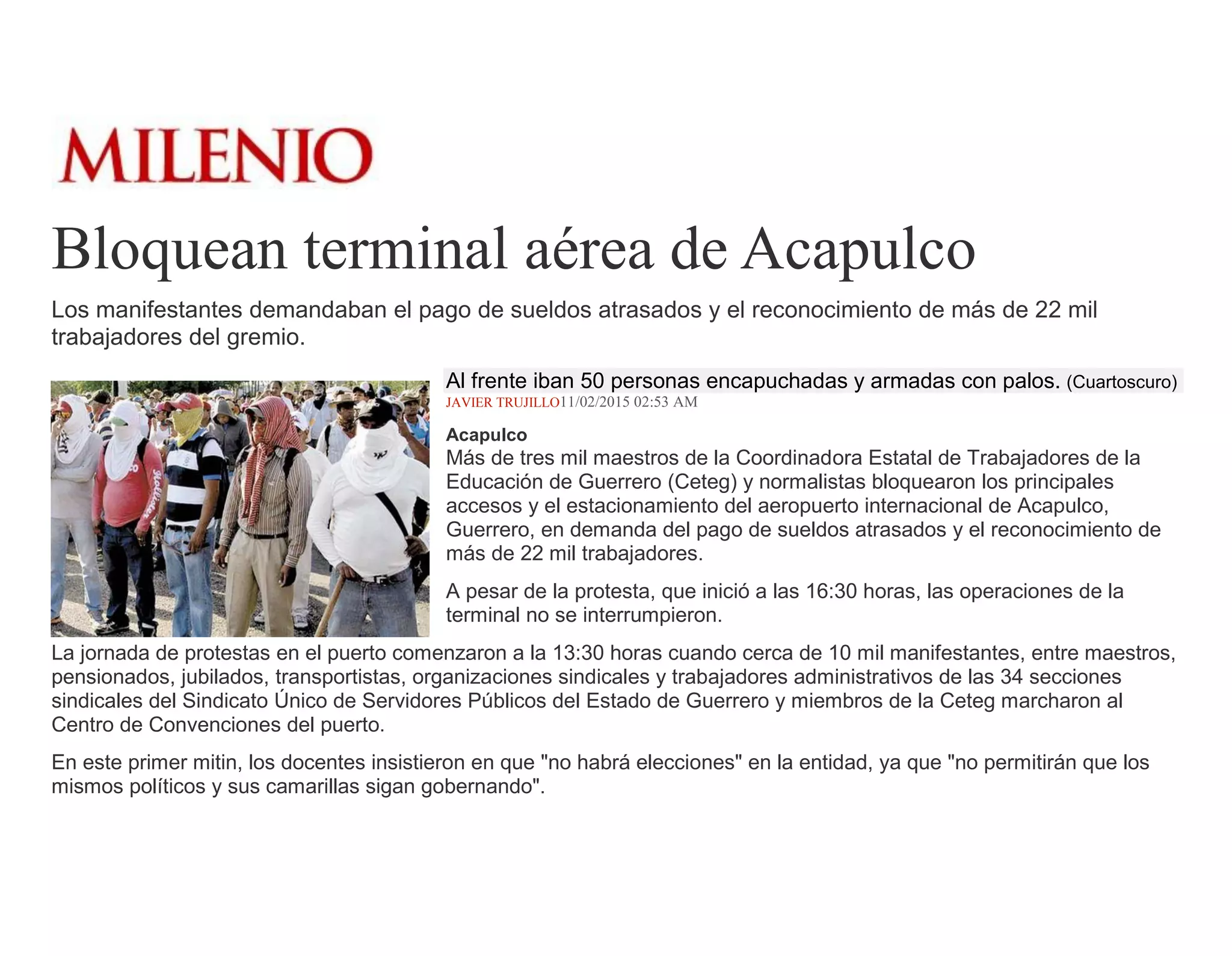Bloquean terminal aérea de Acapulco
Los manifestantes demandaban el pago de sueldos atrasados y el reconocimiento de más de 22 mil
trabajadores del gremio.
Al frente iban 50 personas encapuchadas y armadas con palos. (Cuartoscuro)
JAVIER TRUJILLO11/02/2015 02:53 AM
Acapulco
Más de tres mil maestros de la Coordinadora Estatal de Trabajadores de la
Educación de Guerrero (Ceteg) y normalistas bloquearon los principales
accesos y el estacionamiento del aeropuerto internacional de Acapulco,
Guerrero, en demanda del pago de sueldos atrasados y el reconocimiento de
más de 22 mil trabajadores.
A pesar de la protesta, que inició a las 16:30 horas, las operaciones de la
terminal no se interrumpieron.
La jornada de protestas en el puerto comenzaron a la 13:30 horas cuando cerca de 10 mil manifestantes, entre maestros,
pensionados, jubilados, transportistas, organizaciones sindicales y trabajadores administrativos de las 34 secciones
sindicales del Sindicato Único de Servidores Públicos del Estado de Guerrero y miembros de la Ceteg marcharon al
Centro de Convenciones del puerto.
En este primer mitin, los docentes insistieron en que "no habrá elecciones" en la entidad, ya que "no permitirán que los
mismos políticos y sus camarillas sigan gobernando".
 