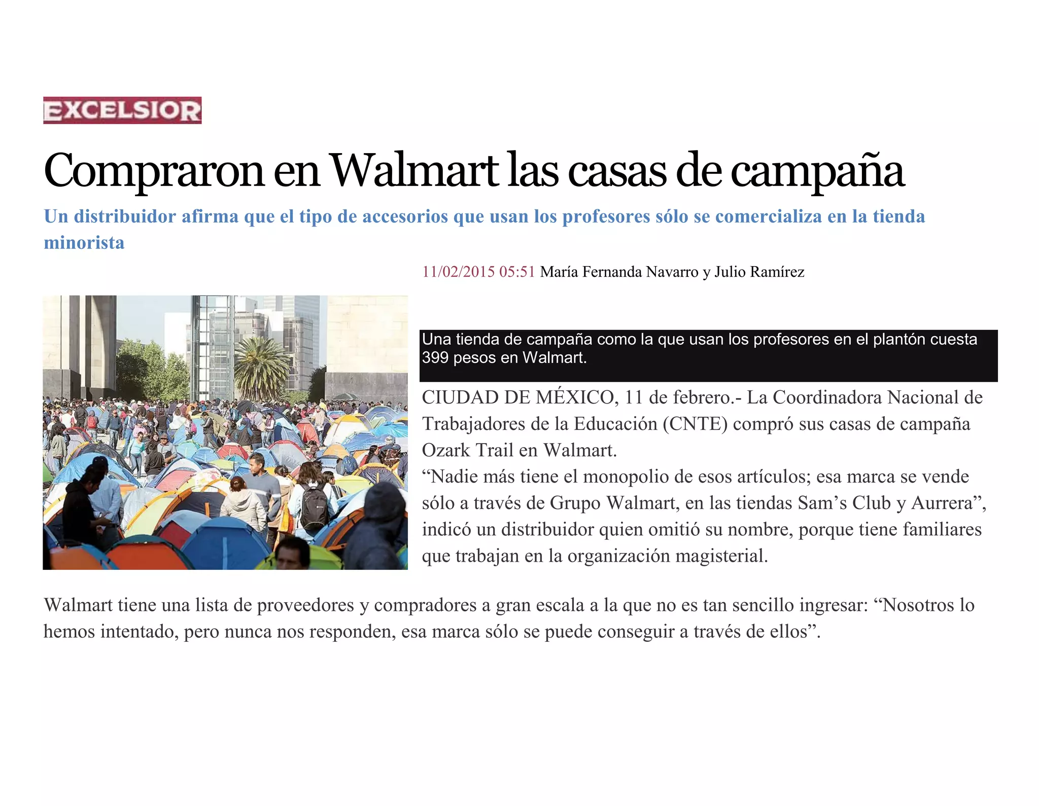 CompraronenWalmartlascasasdecampaña
Un distribuidor afirma que el tipo de accesorios que usan los profesores sólo se comercializa en la tienda
minorista
11/02/2015 05:51 María Fernanda Navarro y Julio Ramírez
Una tienda de campaña como la que usan los profesores en el plantón cuesta
399 pesos en Walmart.
CIUDAD DE MÉXICO, 11 de febrero.- La Coordinadora Nacional de
Trabajadores de la Educación (CNTE) compró sus casas de campaña
Ozark Trail en Walmart.
“Nadie más tiene el monopolio de esos artículos; esa marca se vende
sólo a través de Grupo Walmart, en las tiendas Sam’s Club y Aurrera”,
indicó un distribuidor quien omitió su nombre, porque tiene familiares
que trabajan en la organización magisterial.
Walmart tiene una lista de proveedores y compradores a gran escala a la que no es tan sencillo ingresar: “Nosotros lo
hemos intentado, pero nunca nos responden, esa marca sólo se puede conseguir a través de ellos”.
 