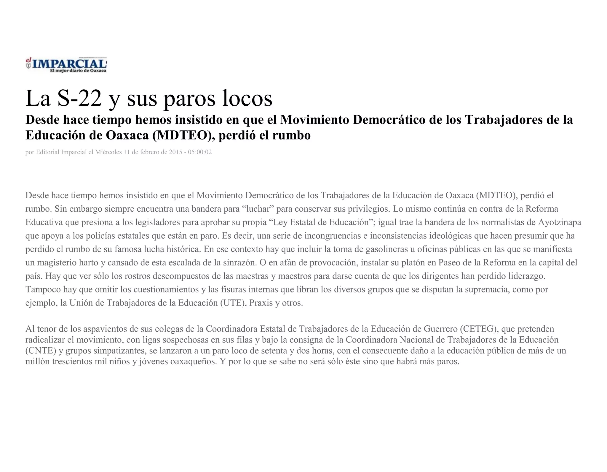 La S-22 y sus paros locos
Desde hace tiempo hemos insistido en que el Movimiento Democrático de los Trabajadores de la
Educación de Oaxaca (MDTEO), perdió el rumbo
por Editorial Imparcial el Miércoles 11 de febrero de 2015 - 05:00:02
Desde hace tiempo hemos insistido en que el Movimiento Democrático de los Trabajadores de la Educación de Oaxaca (MDTEO), perdió el
rumbo. Sin embargo siempre encuentra una bandera para “luchar” para conservar sus privilegios. Lo mismo continúa en contra de la Reforma
Educativa que presiona a los legisladores para aprobar su propia “Ley Estatal de Educación”; igual trae la bandera de los normalistas de Ayotzinapa
que apoya a los policías estatales que están en paro. Es decir, una serie de incongruencias e inconsistencias ideológicas que hacen presumir que ha
perdido el rumbo de su famosa lucha histórica. En ese contexto hay que incluir la toma de gasolineras u oficinas públicas en las que se manifiesta
un magisterio harto y cansado de esta escalada de la sinrazón. O en afán de provocación, instalar su platón en Paseo de la Reforma en la capital del
país. Hay que ver sólo los rostros descompuestos de las maestras y maestros para darse cuenta de que los dirigentes han perdido liderazgo.
Tampoco hay que omitir los cuestionamientos y las fisuras internas que libran los diversos grupos que se disputan la supremacía, como por
ejemplo, la Unión de Trabajadores de la Educación (UTE), Praxis y otros.
Al tenor de los aspavientos de sus colegas de la Coordinadora Estatal de Trabajadores de la Educación de Guerrero (CETEG), que pretenden
radicalizar el movimiento, con ligas sospechosas en sus filas y bajo la consigna de la Coordinadora Nacional de Trabajadores de la Educación
(CNTE) y grupos simpatizantes, se lanzaron a un paro loco de setenta y dos horas, con el consecuente daño a la educación pública de más de un
millón trescientos mil niños y jóvenes oaxaqueños. Y por lo que se sabe no será sólo éste sino que habrá más paros.
 