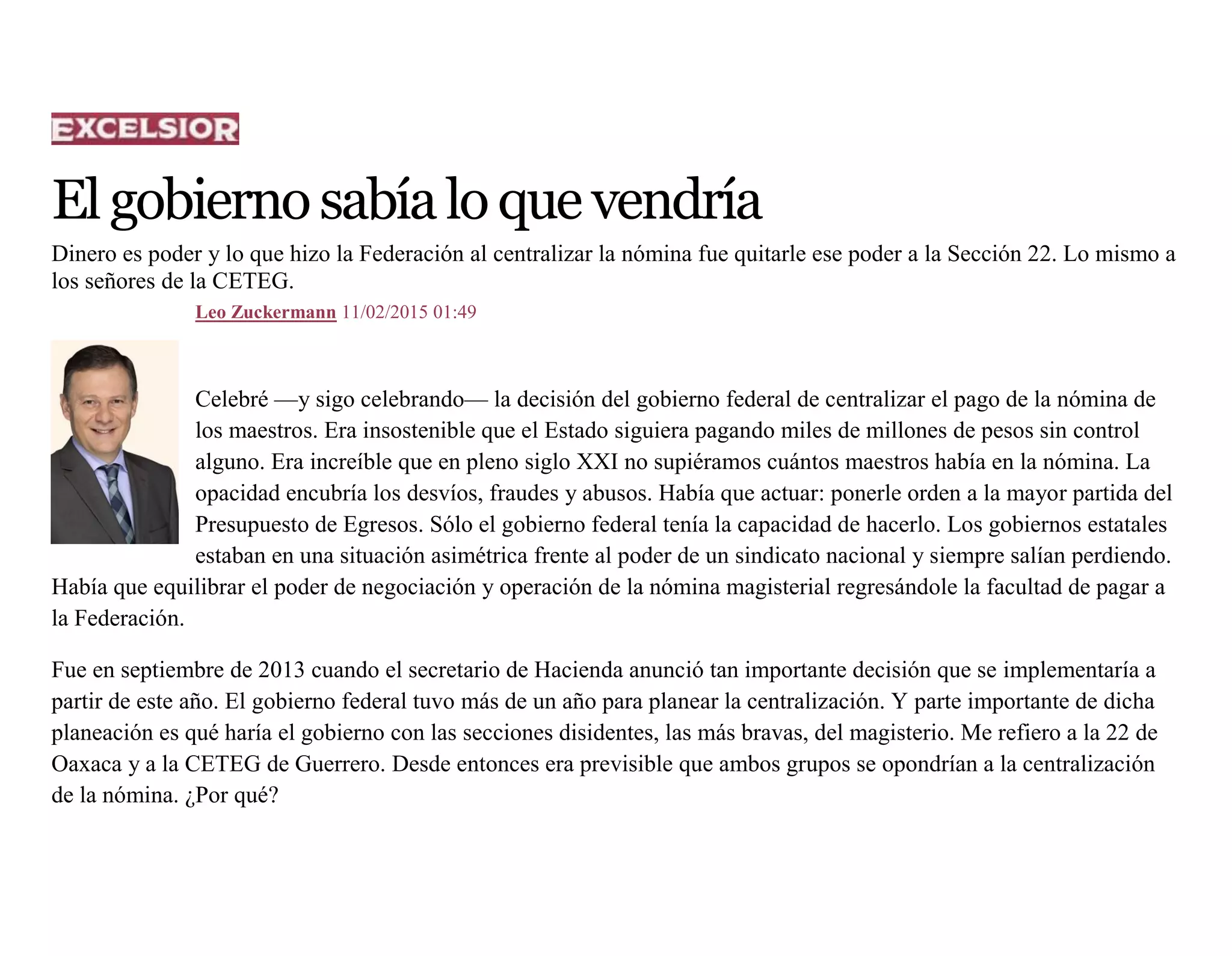 Elgobiernosabíaloquevendría
Dinero es poder y lo que hizo la Federación al centralizar la nómina fue quitarle ese poder a la Sección 22. Lo mismo a
los señores de la CETEG.
Leo Zuckermann 11/02/2015 01:49
Celebré —y sigo celebrando— la decisión del gobierno federal de centralizar el pago de la nómina de
los maestros. Era insostenible que el Estado siguiera pagando miles de millones de pesos sin control
alguno. Era increíble que en pleno siglo XXI no supiéramos cuántos maestros había en la nómina. La
opacidad encubría los desvíos, fraudes y abusos. Había que actuar: ponerle orden a la mayor partida del
Presupuesto de Egresos. Sólo el gobierno federal tenía la capacidad de hacerlo. Los gobiernos estatales
estaban en una situación asimétrica frente al poder de un sindicato nacional y siempre salían perdiendo.
Había que equilibrar el poder de negociación y operación de la nómina magisterial regresándole la facultad de pagar a
la Federación.
Fue en septiembre de 2013 cuando el secretario de Hacienda anunció tan importante decisión que se implementaría a
partir de este año. El gobierno federal tuvo más de un año para planear la centralización. Y parte importante de dicha
planeación es qué haría el gobierno con las secciones disidentes, las más bravas, del magisterio. Me refiero a la 22 de
Oaxaca y a la CETEG de Guerrero. Desde entonces era previsible que ambos grupos se opondrían a la centralización
de la nómina. ¿Por qué?
 