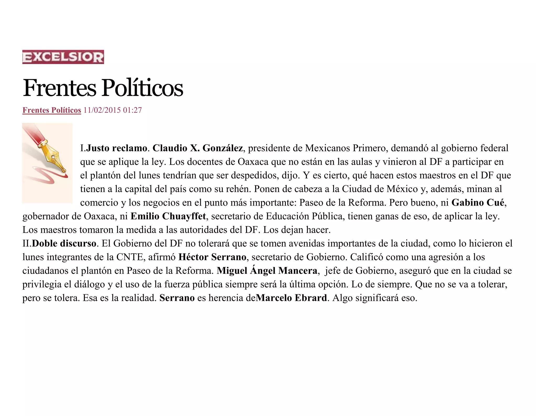 FrentesPolíticos
Frentes Políticos 11/02/2015 01:27
I.Justo reclamo. Claudio X. González, presidente de Mexicanos Primero, demandó al gobierno federal
que se aplique la ley. Los docentes de Oaxaca que no están en las aulas y vinieron al DF a participar en
el plantón del lunes tendrían que ser despedidos, dijo. Y es cierto, qué hacen estos maestros en el DF que
tienen a la capital del país como su rehén. Ponen de cabeza a la Ciudad de México y, además, minan al
comercio y los negocios en el punto más importante: Paseo de la Reforma. Pero bueno, ni Gabino Cué,
gobernador de Oaxaca, ni Emilio Chuayffet, secretario de Educación Pública, tienen ganas de eso, de aplicar la ley.
Los maestros tomaron la medida a las autoridades del DF. Los dejan hacer.
II.Doble discurso. El Gobierno del DF no tolerará que se tomen avenidas importantes de la ciudad, como lo hicieron el
lunes integrantes de la CNTE, afirmó Héctor Serrano, secretario de Gobierno. Calificó como una agresión a los
ciudadanos el plantón en Paseo de la Reforma. Miguel Ángel Mancera, jefe de Gobierno, aseguró que en la ciudad se
privilegia el diálogo y el uso de la fuerza pública siempre será la última opción. Lo de siempre. Que no se va a tolerar,
pero se tolera. Esa es la realidad. Serrano es herencia deMarcelo Ebrard. Algo significará eso.
 
