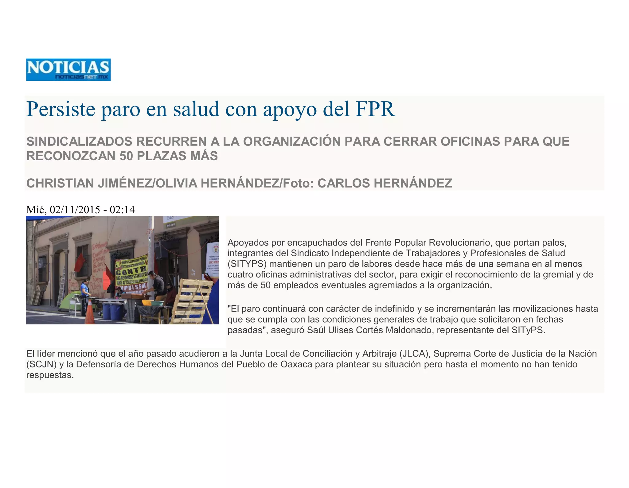 Persiste paro en salud con apoyo del FPR
SINDICALIZADOS RECURREN A LA ORGANIZACIÓN PARA CERRAR OFICINAS PARA QUE
RECONOZCAN 50 PLAZAS MÁS
CHRISTIAN JIMÉNEZ/OLIVIA HERNÁNDEZ/Foto: CARLOS HERNÁNDEZ
Mié, 02/11/2015 - 02:14
Apoyados por encapuchados del Frente Popular Revolucionario, que portan palos,
integrantes del Sindicato Independiente de Trabajadores y Profesionales de Salud
(SITYPS) mantienen un paro de labores desde hace más de una semana en al menos
cuatro oficinas administrativas del sector, para exigir el reconocimiento de la gremial y de
más de 50 empleados eventuales agremiados a la organización.
"El paro continuará con carácter de indefinido y se incrementarán las movilizaciones hasta
que se cumpla con las condiciones generales de trabajo que solicitaron en fechas
pasadas", aseguró Saúl Ulises Cortés Maldonado, representante del SITyPS.
El líder mencionó que el año pasado acudieron a la Junta Local de Conciliación y Arbitraje (JLCA), Suprema Corte de Justicia de la Nación
(SCJN) y la Defensoría de Derechos Humanos del Pueblo de Oaxaca para plantear su situación pero hasta el momento no han tenido
respuestas.
 