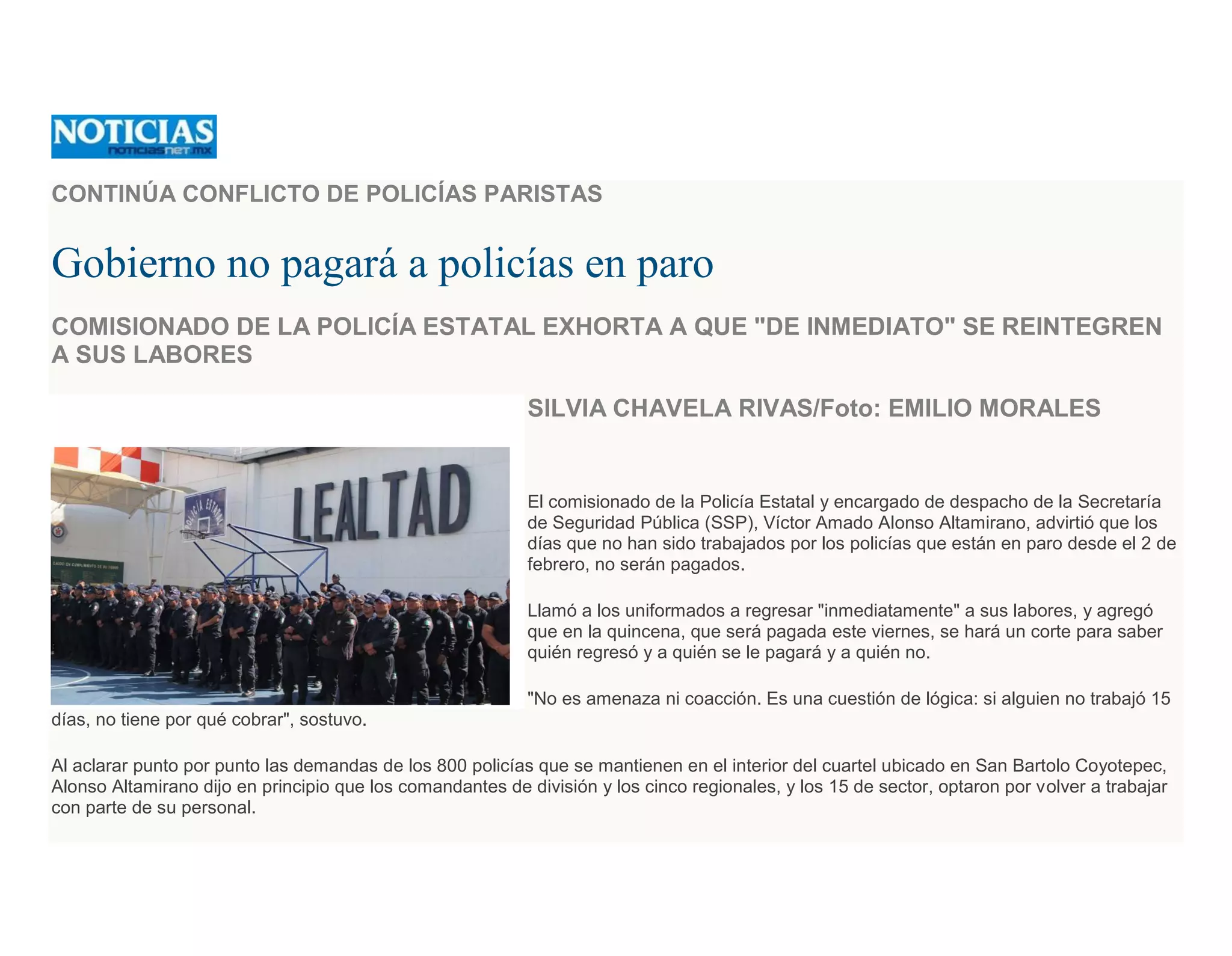 CONTINÚA CONFLICTO DE POLICÍAS PARISTAS
Gobierno no pagará a policías en paro
COMISIONADO DE LA POLICÍA ESTATAL EXHORTA A QUE "DE INMEDIATO" SE REINTEGREN
A SUS LABORES
SILVIA CHAVELA RIVAS/Foto: EMILIO MORALES
El comisionado de la Policía Estatal y encargado de despacho de la Secretaría
de Seguridad Pública (SSP), Víctor Amado Alonso Altamirano, advirtió que los
días que no han sido trabajados por los policías que están en paro desde el 2 de
febrero, no serán pagados.
Llamó a los uniformados a regresar "inmediatamente" a sus labores, y agregó
que en la quincena, que será pagada este viernes, se hará un corte para saber
quién regresó y a quién se le pagará y a quién no.
"No es amenaza ni coacción. Es una cuestión de lógica: si alguien no trabajó 15
días, no tiene por qué cobrar", sostuvo.
Al aclarar punto por punto las demandas de los 800 policías que se mantienen en el interior del cuartel ubicado en San Bartolo Coyotepec,
Alonso Altamirano dijo en principio que los comandantes de división y los cinco regionales, y los 15 de sector, optaron por volver a trabajar
con parte de su personal.
 