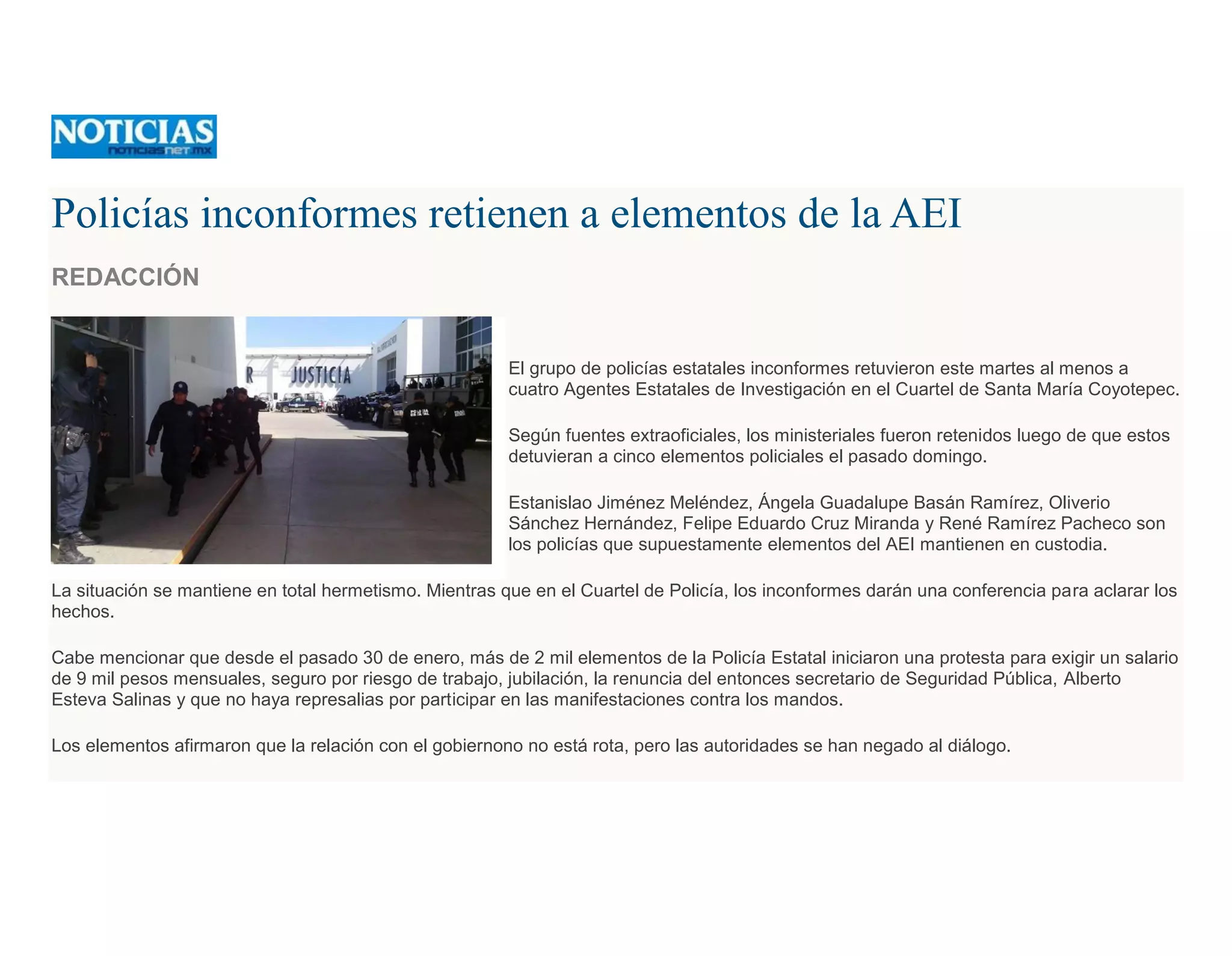 Policías inconformes retienen a elementos de la AEI
REDACCIÓN
El grupo de policías estatales inconformes retuvieron este martes al menos a
cuatro Agentes Estatales de Investigación en el Cuartel de Santa María Coyotepec.
Según fuentes extraoficiales, los ministeriales fueron retenidos luego de que estos
detuvieran a cinco elementos policiales el pasado domingo.
Estanislao Jiménez Meléndez, Ángela Guadalupe Basán Ramírez, Oliverio
Sánchez Hernández, Felipe Eduardo Cruz Miranda y René Ramírez Pacheco son
los policías que supuestamente elementos del AEI mantienen en custodia.
La situación se mantiene en total hermetismo. Mientras que en el Cuartel de Policía, los inconformes darán una conferencia para aclarar los
hechos.
Cabe mencionar que desde el pasado 30 de enero, más de 2 mil elementos de la Policía Estatal iniciaron una protesta para exigir un salario
de 9 mil pesos mensuales, seguro por riesgo de trabajo, jubilación, la renuncia del entonces secretario de Seguridad Pública, Alberto
Esteva Salinas y que no haya represalias por participar en las manifestaciones contra los mandos.
Los elementos afirmaron que la relación con el gobiernono no está rota, pero las autoridades se han negado al diálogo.
 